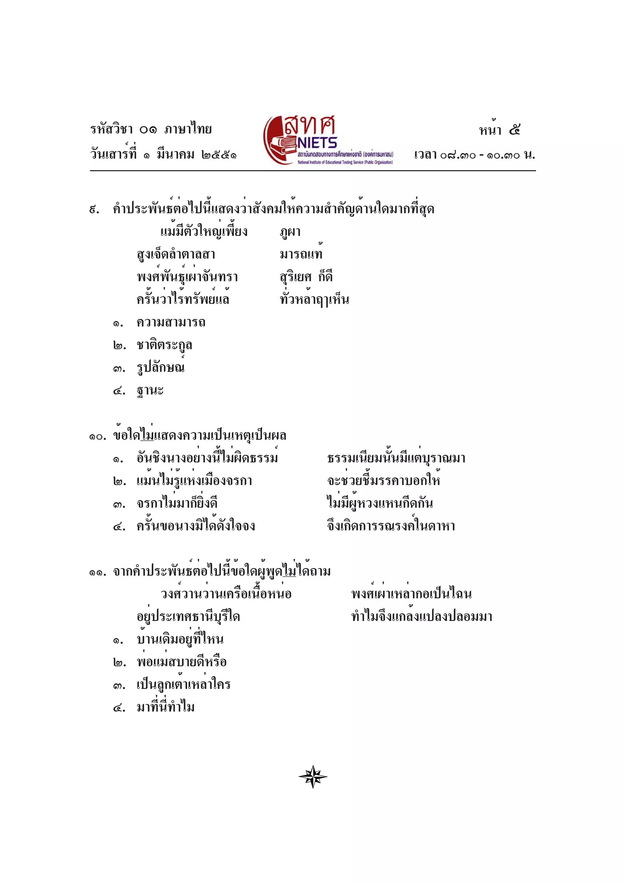 รหัสวิชา ๐๑ ภาษาไทย
วันเสาร์ที่ ๑ มีนาคม ๒๕๕๑ เวลา ๐๘.๓๐ - ๑๐.๓๐ น.
๙. คำประพันธ์ต่อไปนี้แสดงว่าสังคมให้ความสำคัญด้านใดมากที่สุด
แม้มีตัวใหญ่เพี้ยง ภูผา
สูงเจ็ดลำตาลสา มารถแท้
พงศ์พันธุ์เผ่าจันทรา สุริเยศ ก็ดี
ครั้นว่าไร้ทรัพย์แล้ ทั่วหล้าฤๅเห็น
๑. ความสามารถ
๒. ชาติตระกูล
๓. รูปลักษณ์
๔. ฐานะ
๑๐. ข้อใดไม่แสดงความเป็นเหตุเป็นผล
๑. อันชิงนางอย่างนี้ไม่ผิดธรรม์ ธรรมเนียมนั้นมีแต่บุราณมา
๒. แม้นไม่รู้แห่งเมืองจรกา จะช่วยชี้มรรคาบอกให้
๓. จรกาไม่มาก็ยิ่งดี ไม่มีผู้หวงแหนกีดกัน
๔. ครั้นขอนางมิได้ดังใจจง จึงเกิดการรณรงค์ในดาหา
๑๑. จากคำประพันธ์ต่อไปนี้ข้อใดผู้พูดไม่ได้ถาม
วงศ์วานว่านเครือเนื้อหน่อ พงศ์เผ่าเหล่ากอเป็นไฉน
อยู่ประเทศธานีบุรีใด ทำไมจึงแกล้งแปลงปลอมมา
๑. บ้านเดิมอยู่ที่ไหน
๒. พ่อแม่สบายดีหรือ
๓. เป็นลูกเต้าเหล่าใคร
๔. มาที่นี่ทำไม
หน้า ๕
 