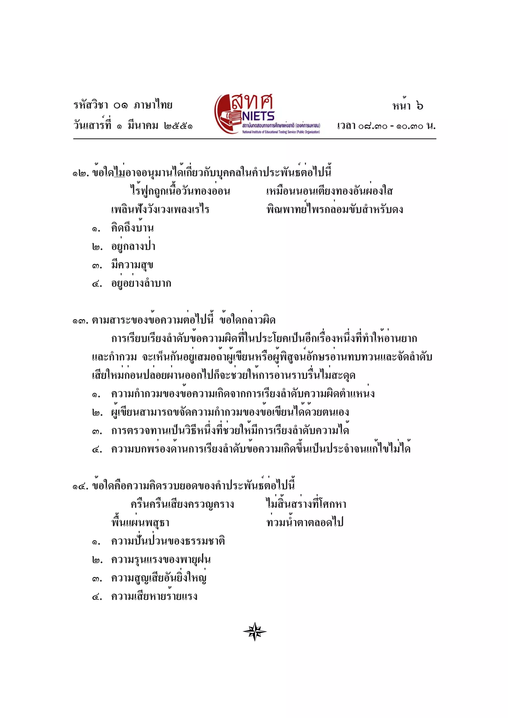 รหัสวิชา ๐๑ ภาษาไทย
วันเสาร์ที่ ๑ มีนาคม ๒๕๕๑ เวลา ๐๘.๓๐ - ๑๐.๓๐ น.
๑๒. ข้อใดไม่อาจอนุมานได้เกี่ยวกับบุคคลในคำประพันธ์ต่อไปนี้
ไร้ฟูกถูกเนื้อวันทองอ่อน เหมือนนอนเตียงทองอันผ่องใส
เพลินฟังวังเวงเพลงเรไร พิณพาทย์ไพรกล่อมขับสำหรับดง
๑. คิดถึงบ้าน
๒. อยู่กลางป่า
๓. มีความสุข
๔. อยู่อย่างลำบาก
๑๓. ตามสาระของข้อความต่อไปนี้ ข้อใดกล่าวผิด
การเรียบเรียงลำดับข้อความผิดที่ในประโยคเป็นอีกเรื่องหนึ่งที่ทำให้อ่านยาก
และกำกวม จะเห็นกันอยู่เสมอถ้าผู้เขียนหรือผู้พิสูจน์อักษรอ่านทบทวนและจัดลำดับ
เสียใหม่ก่อนปล่อยผ่านออกไปก็จะช่วยให้การอ่านราบรื่นไม่สะดุด
๑. ความกำกวมของข้อความเกิดจากการเรียงลำดับความผิดตำแหน่ง
๒. ผู้เขียนสามารถขจัดความกำกวมของข้อเขียนได้ด้วยตนเอง
๓. การตรวจทานเป็นวิธีหนึ่งที่ช่วยให้มีการเรียงลำดับความได้
๔. ความบกพร่องด้านการเรียงลำดับข้อความเกิดขึ้นเป็นประจำจนแก้ไขไม่ได้
๑๔. ข้อใดคือความคิดรวบยอดของคำประพันธ์ต่อไปนี้
ครืนครืนเสียงครวญคราง ไม่สิ้นสร่างที่โศกหา
พื้นแผ่นพสุธา ท่วมน้ำตาตลอดไป
๑. ความปั่นป่วนของธรรมชาติ
๒. ความรุนแรงของพายุฝน
๓. ความสูญเสียอันยิ่งใหญ่
๔. ความเสียหายร้ายแรง
หน้า ๖
 
