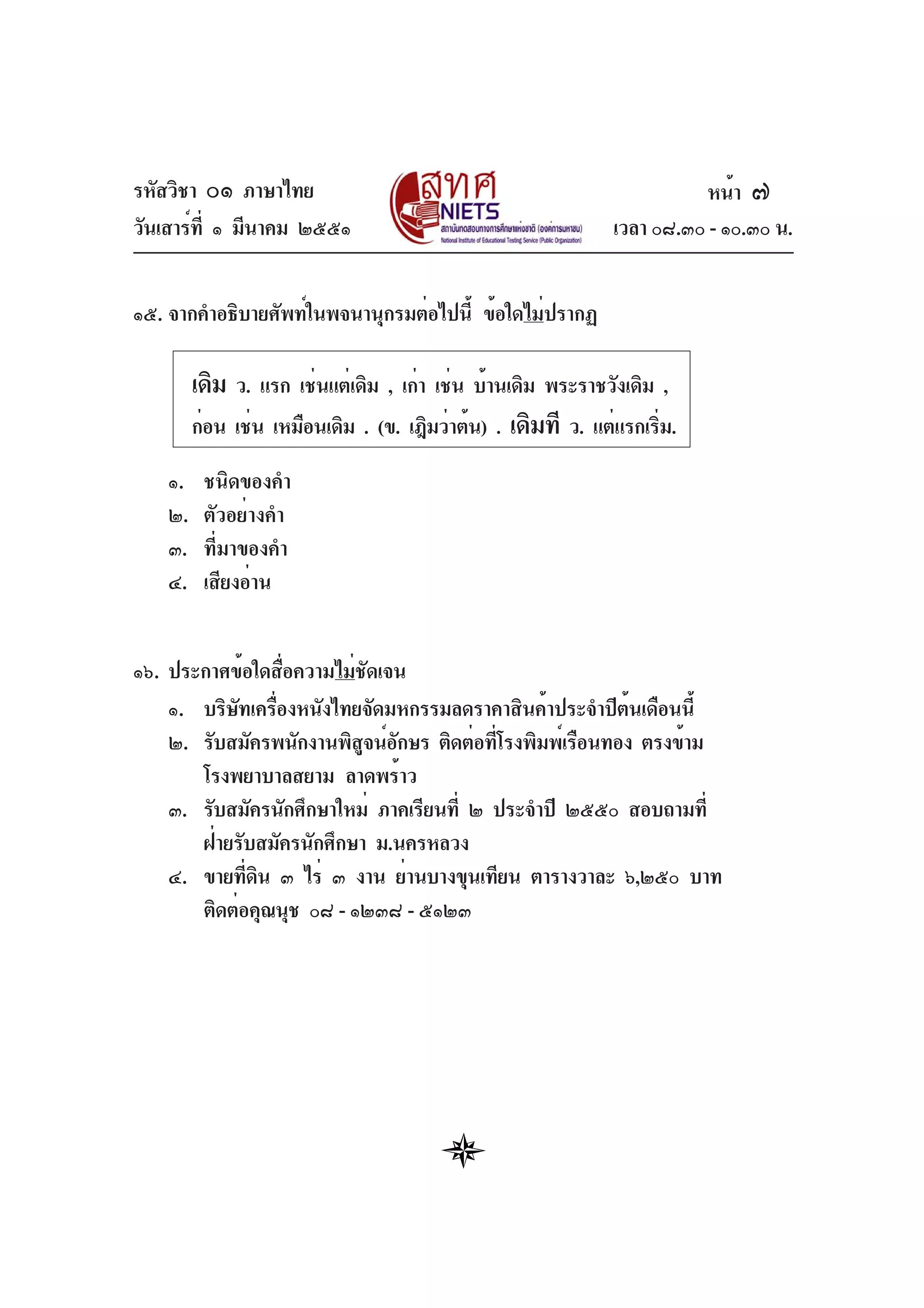 รหัสวิชา ๐๑ ภาษาไทย
วันเสาร์ที่ ๑ มีนาคม ๒๕๕๑ เวลา ๐๘.๓๐ - ๑๐.๓๐ น.
๑๕. จากคำอธิบายศัพท์ในพจนานุกรมต่อไปนี้ ข้อใดไม่ปรากฏ
๑. ชนิดของคำ
๒. ตัวอย่างคำ
๓. ที่มาของคำ
๔. เสียงอ่าน
๑๖. ประกาศข้อใดสื่อความไม่ชัดเจน
๑. บริษัทเครื่องหนังไทยจัดมหกรรมลดราคาสินค้าประจำปีต้นเดือนนี้
๒. รับสมัครพนักงานพิสูจน์อักษร ติดต่อที่โรงพิมพ์เรือนทอง ตรงข้าม
โรงพยาบาลสยาม ลาดพร้าว
๓. รับสมัครนักศึกษาใหม่ ภาคเรียนที่ ๒ ประจำปี ๒๕๕๐ สอบถามที่
ฝ่ายรับสมัครนักศึกษา ม.นครหลวง
๔. ขายที่ดิน ๓ ไร่ ๓ งาน ย่านบางขุนเทียน ตารางวาละ ๖,๒๕๐ บาท
ติดต่อคุณนุช ๐๘ - ๑๒๓๘ - ๕๑๒๓
หน้า ๗
เดิม ว. แรก เช่นแต่เดิม , เก่า เช่น บ้านเดิม พระราชวังเดิม ,
ก่อน เช่น เหมือนเดิม . (ข. เฎิมว่าต้น) . เดิมที ว. แต่แรกเริ่ม.
 