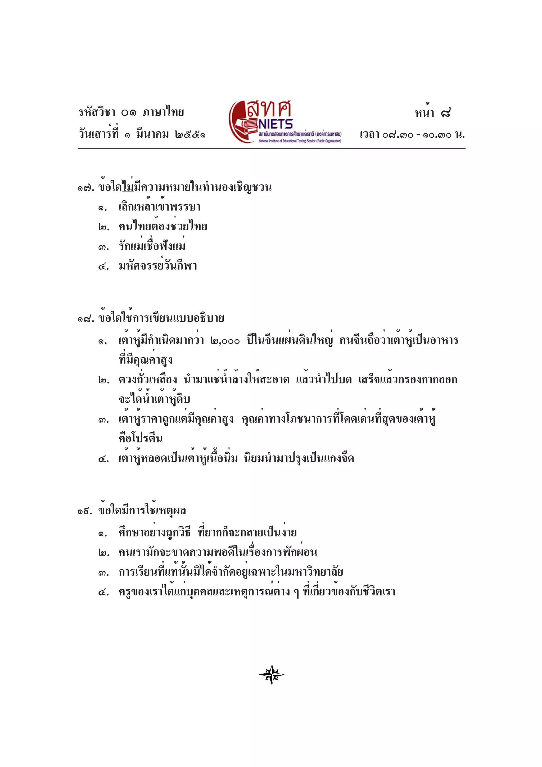 รหัสวิชา ๐๑ ภาษาไทย
วันเสาร์ที่ ๑ มีนาคม ๒๕๕๑ เวลา ๐๘.๓๐ - ๑๐.๓๐ น.
๑๗. ข้อใดไม่มีความหมายในทำนองเชิญชวน
๑. เลิกเหล้าเข้าพรรษา
๒. คนไทยต้องช่วยไทย
๓. รักแม่เชื่อฟังแม่
๔. มหัศจรรย์วันกีฬา
๑๘. ข้อใดใช้การเขียนแบบอธิบาย
๑. เต้าหู้มีกำเนิดมากว่า ๒,๐๐๐ ปีในจีนแผ่นดินใหญ่ คนจีนถือว่าเต้าหู้เป็นอาหาร
ที่มีคุณค่าสูง
๒. ตวงถั่วเหลือง นำมาแช่น้ำล้างให้สะอาด แล้วนำไปบด เสร็จแล้วกรองกากออก
จะได้น้ำเต้าหู้ดิบ
๓. เต้าหู้ราคาถูกแต่มีคุณค่าสูง คุณค่าทางโภชนาการที่โดดเด่นที่สุดของเต้าหู้
คือโปรตีน
๔. เต้าหู้หลอดเป็นเต้าหู้เนื้อนิ่ม นิยมนำมาปรุงเป็นแกงจืด
๑๙. ข้อใดมีการใช้เหตุผล
๑. ศึกษาอย่างถูกวิธี ที่ยากก็จะกลายเป็นง่าย
๒. คนเรามักจะขาดความพอดีในเรื่องการพักผ่อน
๓. การเรียนที่แท้นั้นมิได้จำกัดอยู่เฉพาะในมหาวิทยาลัย
๔. ครูของเราได้แก่บุคคลและเหตุการณ์ต่าง ๆ ที่เกี่ยวข้องกับชีวิตเรา
หน้า ๘
 