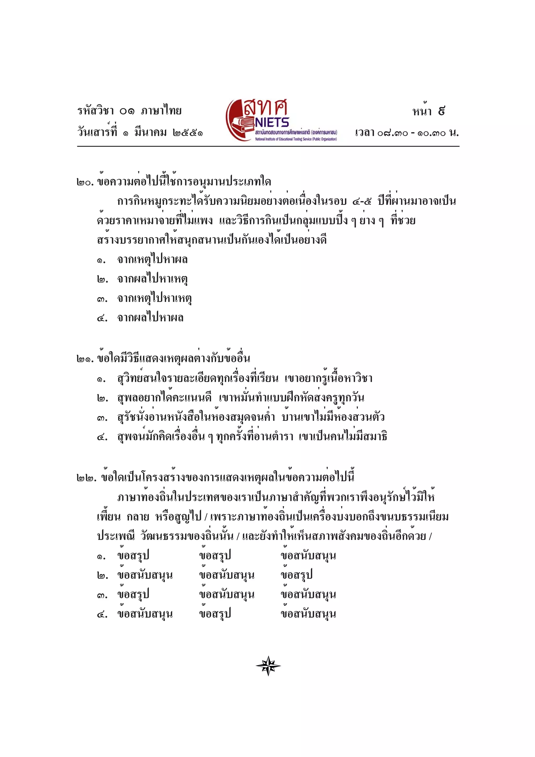 รหัสวิชา ๐๑ ภาษาไทย
วันเสาร์ที่ ๑ มีนาคม ๒๕๕๑ เวลา ๐๘.๓๐ - ๑๐.๓๐ น.
๒๐. ข้อความต่อไปนี้ใช้การอนุมานประเภทใด
การกินหมูกระทะได้รับความนิยมอย่างต่อเนื่องในรอบ ๔-๕ ปีที่ผ่านมาอาจเป็น
ด้วยราคาเหมาจ่ายที่ไม่แพง และวิธีการกินเป็นกลุ่มแบบปิ้ง ๆ ย่าง ๆ ที่ช่วย
สร้างบรรยากาศให้สนุกสนานเป็นกันเองได้เป็นอย่างดี
๑. จากเหตุไปหาผล
๒. จากผลไปหาเหตุ
๓. จากเหตุไปหาเหตุ
๔. จากผลไปหาผล
๒๑. ข้อใดมีวิธีแสดงเหตุผลต่างกับข้ออื่น
๑. สุวิทย์สนใจรายละเอียดทุกเรื่องที่เรียน เขาอยากรู้เนื้อหาวิชา
๒. สุพลอยากได้คะแนนดี เขาหมั่นทำแบบฝึกหัดส่งครูทุกวัน
๓. สุรัชนั่งอ่านหนังสือในห้องสมุดจนค่ำ บ้านเขาไม่มีห้องส่วนตัว
๔. สุพจน์มักคิดเรื่องอื่น ๆ ทุกครั้งที่อ่านตำรา เขาเป็นคนไม่มีสมาธิ
๒๒. ข้อใดเป็นโครงสร้างของการแสดงเหตุผลในข้อความต่อไปนี้
ภาษาท้องถิ่นในประเทศของเราเป็นภาษาสำคัญที่พวกเราพึงอนุรักษ์ไว้มิให้
เพี้ยน กลาย หรือสูญไป / เพราะภาษาท้องถิ่นเป็นเครื่องบ่งบอกถึงขนบธรรมเนียม
ประเพณี วัฒนธรรมของถิ่นนั้น / และยังทำให้เห็นสภาพสังคมของถิ่นอีกด้วย /
๑. ข้อสรุป ข้อสรุป ข้อสนับสนุน
๒. ข้อสนับสนุน ข้อสนับสนุน ข้อสรุป
๓. ข้อสรุป ข้อสนับสนุน ข้อสนับสนุน
๔. ข้อสนับสนุน ข้อสรุป ข้อสนับสนุน
หน้า ๙
 