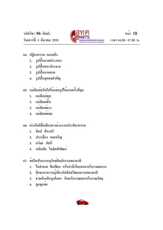 รหัสวิชา 06 ศิลปะ
วันเสาร์ท่ี 1 มีนาคม 2551
64. ปฏิมากรรม หมายถึง
1. รูปปันภาพประกอบ
้
2. รูปปันพระประธาน
้
3. รูปปั้นลวดลาย
4. รูปปั้นบุคคลสำคัญ
65. แม่พิมพ์ชนิดใดใช้หล่อรูปได้มากครั้งที่สุด
1. แม่พิมพ์ทุบ
2. แม่พิมพ์ชั้น
3. แม่พิมพ์ยาง
4. แม่พมพ์ตอย
ิ ่
66. ท่านใดมีชอเสียงทางด้านงานประติมากรรม
่ื
1. ศิลป พีระศรี
2. ประเทือง เอมเจริญ
3. ถวัลย์ ดัชนี
4. เฉลิมชัย โฆษิตพิพฒน์
ั
67. ข้อใดเป็นการอนุรกษ์ศลปกรรมของชาติ
ั ิ
1. ไม่ทำลาย ขีดเขียน หรือนำสิงใดออกจากโบราณสถาน
่
2. ศึกษาหาความรู้เกี่ยวกับศิลปวัฒนธรรมของชาติ
3. ช่วยกันเป็นหูเป็นตา รักษาโบราณสถานโบราณวัตถุ
4. ถูกทุกข้อ

หน้า 18
เวลา 14.30 - 17.30 น.

 