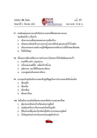 รหัสวิชา 06 ศิลปะ
วันเสาร์ท่ี 1 มีนาคม 2551

หน้า 27
เวลา 14.30 - 17.30 น.

97. เอกลักษณ์ของความงามในศิลปะการแสดงที่พิเศษจากความงาม
ของศิลปะอืน ๆ คืออะไร
่
1. เป็นความงามที่แสดงออกผ่านการเคลื่อนไหว
2. เป็นผลงานศิลปะที่รวบรวมการสร้างสรรค์ศิลปะทุกแขนงเข้าไว้ด้วยกัน
3. เป็นการแสดงอารมณ์ความรูสกทีผชมสามารถมีสวนร่วมได้ในขณะทีชมเลย
้ ึ ่ ู้
่
่
4. ไม่มขอใดถูก
ี ้
98. เซิงของภาคอีสานมีจงหวะรวดเร็วและเร่งรีบเพราะได้รบอิทธิพลจากอะไร
้
ั
ั
1. ดนตรีทรวดเร็ว สนุกสนาน
่ี
2. เครืองแต่งกายทีสน เคลือนไหวได้งาย
่
่ ้ั
่
่
3. ภูมอากาศ และวิถชวตของชาวอีสาน
ิ
ี ีิ
4. ภาษาพูดท้องถิ่นของชาวอีสาน
99. การแสดงในชุดใดเป็นการแสดงถึงภูมิปัญญาในการประกอบอาชีพในท้องถิ่น
1. ฟ้อนภูไท
2. ฟ้อนเล็บ
3. ฟ้อนเทียน
4. ฟ้อนสาวไหม
100. ข้อใดเป็นการอนุรกษ์วฒนธรรมและศิลปะการแสดงของไทย
ั ั
1. ปู่พาหลานเดินผ่านโรงเรียนสอนนาฏศิลป์
2. แม่อธิบายเรื่องราวในการแสดงโขนให้ลูกฟัง
3. พี่กับน้องเปลี่ยนช่องโทรทัศน์เมื่อมีข่าวการแสดงนาฏศิลป์
4. ป้ากับลุงชอบจ้างรำแก้บนมาแก้บนอยู่เป็นประจำ

 