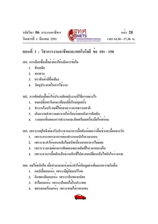 รหัสวิชา 06 การงานอาชีพฯ
วันเสาร์ท่ี 1 มีนาคม 2551

หน้า 28
เวลา 14.30 - 17.30 น.

ตอนที่ 3 : วิชาการงานอาชีพและเทคโนโลยี ข้อ 101 - 150
101. การเลือกซือเสือผ้าต้องใช้หลักการข้อใด
้ ้
1. ทันสมัย
2. ทนทาน
3. ตราสินค้ามีชอเสียง
่ื
4. วัตถุประสงค์ในการใช้งาน
102. การตัดเย็บเสือผ้าให้ประหยัดพลังงานมีวธการอย่างไร
้
ีี
1. ถอดปลั๊กเตารีดและเสียบปลั๊กใหม่ทุกครั้ง
2. ทำงานในบริเวณที่ใช้แสงสว่างจากธรรมชาติ
3. เก็บกวาดทำความสะอาดให้เรียบร้อยหลังการตัดเย็บ
4. วางแผนขันตอนการทำงานและจัดเตรียมเครืองมือให้พร้อม
้
่
103. เพราะเหตุใดจึงต้องรับประทานอาหารมือเย็นน้อยกว่ามือเช้าและมือกลางวัน
้
้
้
1. เพราะกระเพาะอาหารต้องทำงานหนักในเวลานอน
2. เพราะจะทำให้นอนหลับไม่สนิทเนืองจากอาหารไม่ยอย
่
่
3. เพราะร่างกายต้องการพักผ่อนอย่างเต็มทีในเวลากลางคืน
่
4. เพราะอาหารมือเย็นเป็นส่วนเกินทีไปสะสมเปลียนเป็นไขมันในร่างกาย
้
่
่
104. ผลไม้ชนิดใด เมือนำมาอบแห้งแล้วทำให้เกิดมูลค่าเพิมมากกว่าชนิดอืน
่
่
่
1. แอปเปิลอบแห้ง เพราะมีผนยมบริโภค
้
ู้ ิ
2. อินทผาลัมอบแห้ง เพราะเป็นของแปลก
3. ลำไยอบแห้ง เพราะเป็นผลไม้ในประเทศ
4. สตรอเบอรีอบแห้ง เพราะขายได้ราคาแพง
่

 