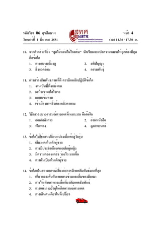 รหัสวิชา 06 สุขศึกษาฯ
วันเสาร์ท่ี 1 มีนาคม 2551

หน้า 4
เวลา 14.30 - 17.30 น.

10. จากคำกล่าวทีวา "ลูกไม้หล่นไม่ไกลต้น" นักเรียนจะแปลความหมายให้ถกต้องทีสด
่่
ู
่ ุ
คือข้อใด
1. การอบรมเลียงดู
้
2. สติปัญญา
3. สิ่งแวดล้อม
4. กรรมพันธุ์
11. การสร้างสัมพันธภาพทีดี ควรยึดหลักปฏิบตขอใด
่
ั ิ ้
1. งานเป็นที่พึ่งแห่งตน
2. เอาใจเขามาใส่ใจเรา
3. ยกตนข่มท่าน
4. เข้าเมืองตาหลิวต้องหลิวตาตาม
่
่
12. วิธการระบายอารมณ์ทางเพศทีเ่ หมาะสม คือข้อใด
ี
1. ออกกำลังกาย
2. อ่านหนังสือ
3. ฟังเพลง
4. ดูภาพยนตร์
13. ข้อใดไม่ใช่การเปลี่ยนแปลงเมื่อเข้าสู่วัยรุ่น
1. เสียงแตกในเด็กผู้ชาย
2. การมีประจำเดือนของเด็กผูหญิง
้
3. มีความคล่องแคล่ว ว่องไว มากขึน
้
4. การฝันเปียกในเด็กผู้ชาย
14. ข้อใดเป็นสถานการณ์เสียงต่อการมีเพศสัมพันธ์มากทีสด
่
่ ุ
1. เที่ยวกลางคืนกับเพศตรงข้ามและดืมของมึนเมา
่
2. การได้เห็นภาพและสือเกียวกับเพศสัมพันธ์
่ ่
3. การแต่งกายยั่วยุให้เกิดอารมณ์ทางเพศ
4. การเดินคนเดียวในที่เปลี่ยว

 