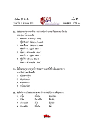 รหัสวิชา 06 ศิลปะ
วันเสาร์ท่ี 1 มีนาคม 2551

หน้า 15
เวลา 14.30 - 17.30 น.

53. ถ้าต้องการเขียนภาพให้ความรูสกเคลือนไหวต่อเนืองและสะเทือนใจ
้ ึ ่
่
ควรเลือกใช้เส้นแบบใด
1. เส้นคด ( Winding Lines )
เส้นฟันปลา ( Zigzag Lines )
2. เส้นฟันปลา ( Zigzag Lines )
เส้นประ ( Jagged Lines )
3. เส้นตรง ( Straight Lines )
เส้นประ ( Jagged Lines )
4. เส้นโค้ง ( Curve Line )
เส้นตรง ( Straight Lines )
54. ถ้าต้องการเขียนภาพสีนำรูปทรงเรขาคณิตให้ได้เหลียมมุมชัดเจน
้
่
ควรเลือกใช้เทคนิคข้อใด
1. เปียกบนเปียก
2. เปียกบนแห้ง
3. แห้งบนแห้ง
4. แห้งบนเปียก
55. ข้อใดเรียงลำดับความแห้งช้าของสีจากน้อยไปหามากให้ถูกต้อง
1. สีนำ
้
สีนำมัน
้
สีอะคริลค
ิ
2. สีนำ
้
สีอะคริลค
ิ
สีนำมัน
้
3. สีอะคริลค
ิ
สีนำ
้
สีนำมัน
้
4. สีอะคริลค
ิ
สีนำมัน
้
สีนำ
้

 