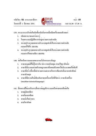 รหัสวิชา 06 การงานอาชีพฯ
วันเสาร์ท่ี 1 มีนาคม 2551

หน้า 40
เวลา 14.30 - 17.30 น.

139. กระบวนงานในข้อใดเกิดขึนเป็นสิงแรกเมือเปิดเครืองคอมพิวเตอร์
้
่
่
่
1. เช็คสถานะของฮาร์ดแวร์
2. โหลดระบบปฏิบัติการเข้าสู่หน่วยความจำหลัก
3. หน่วยประมวลผลกลางประมวลชุดคำสั่งในหน่วยความจำหลัก
แบบแก้ไขได้ (RAM)
4. หน่วยประมวลผลกลางประมวลชุดคำสั่งในหน่วยความจำหลัก
แบบอ่านได้อย่างเดียว (ROM)
140. ข้อใดเป็นความหมายของภาษาโปรแกรมระดับสูง
1. ภาษามนุษย์ทใช้สอสารกัน เช่น ภาษาอังกฤษ ภาษาไทย เป็นต้น
่ี ่ื
2. ภาษาที่ประกอบด้วยตัวเลขฐานสองซึ่งคอมพิวเตอร์ใช้ประมวลผลได้ทันที
3. ภาษาที่สร้างขึ้นเพื่ออำนวยความสะดวกในการเขียนคำสั่งมาจากคำศัพท์
ภาษาอังกฤษ
4. ภาษาทีมความใกล้เคียงกับภาษาเครืองหรือทีเ่ รียกว่า ภาษาอิงเครือง
่ ี
่
่
(machine-oriented language)
141. สือกลางทีใช้มากในการสือสารข้อมูลในระบบเครือข่ายแลนคือข้อใด
่
่
่
1. สายคู่บิดเกลียว
2. สายโคแอกเชียล
3. สายเส้นใยนำแสง
4. สายโทรศัพท์

 
