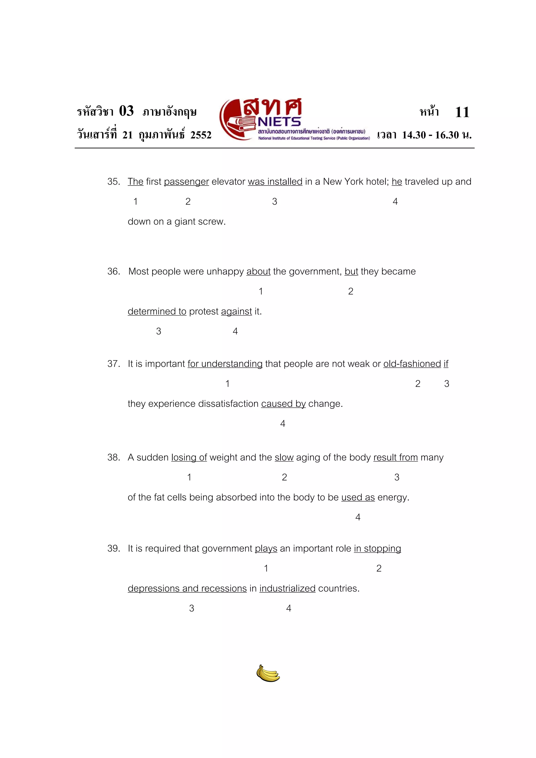 รหัสวิชา 03 ภาษาอังกฤษ                                                         หนา 11
วันเสารที่ 21 กุมภาพันธ 2552                                        เวลา 14.30 - 16.30 น.

      35. The first passenger elevator was installed in a New York hotel; he traveled up and
           1            2                   3                             4
          down on a giant screw.


      36. Most people were unhappy about the government, but they became
                                          1               2
          determined to protest against it.
                3                 4

      37. It is important for understanding that people are not weak or old-fashioned if
                                   1                                            2     3
          they experience dissatisfaction caused by change.
                                                4

      38. A sudden losing of weight and the slow aging of the body result from many
                          1                     2                        3
          of the fat cells being absorbed into the body to be used as energy.
                                                                 4

      39. It is required that government plays an important role in stopping
                                           1                           2
          depressions and recessions in industrialized countries.
                           3                    4
 