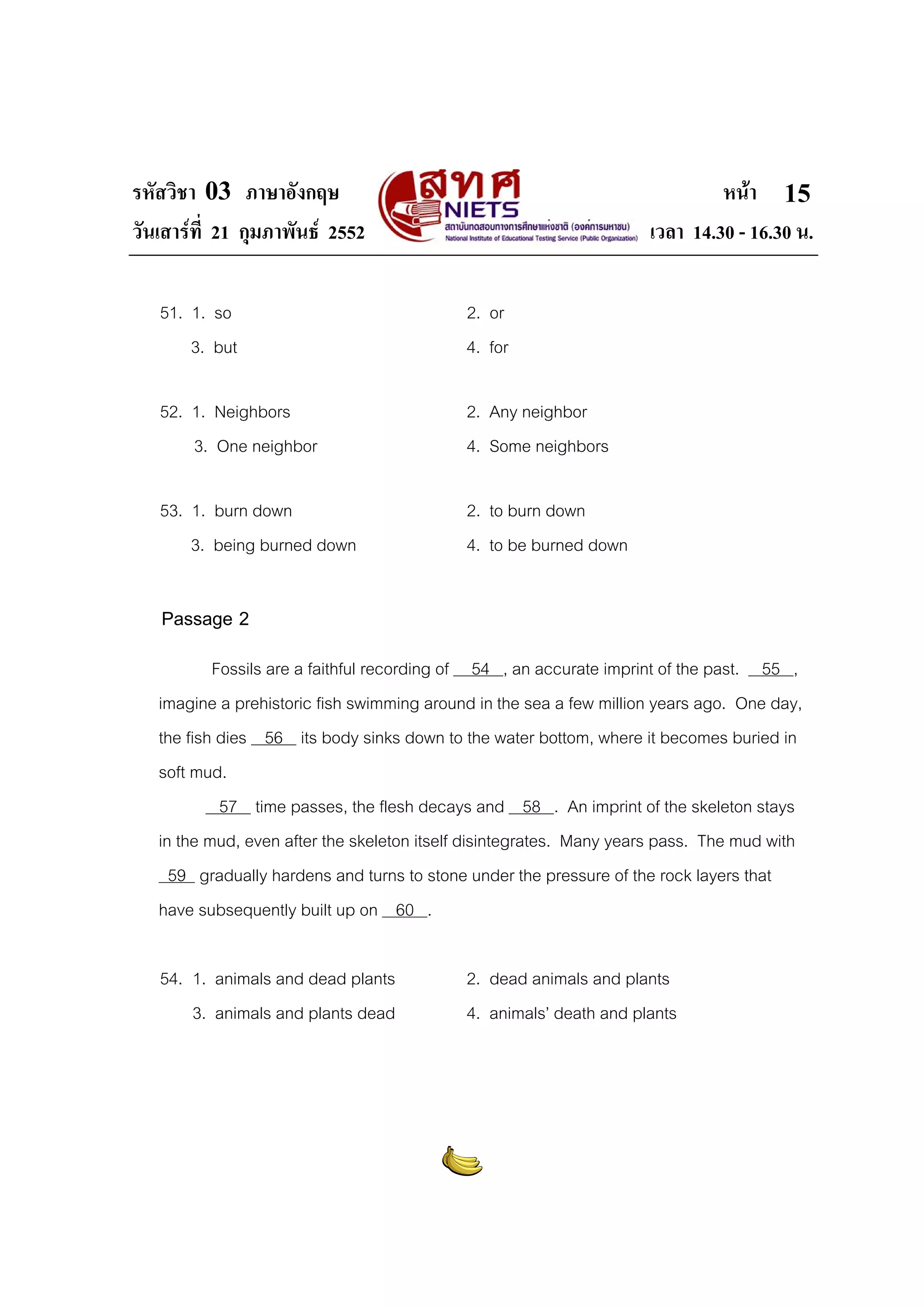 รหัสวิชา 03 ภาษาอังกฤษ                                                        หนา 15
วันเสารที่ 21 กุมภาพันธ 2552                                       เวลา 14.30 - 16.30 น.

   51. 1. so                                2. or
       3. but                               4. for

   52. 1. Neighbors                         2. Any neighbor
       3. One neighbor                      4. Some neighbors

   53. 1. burn down                         2. to burn down
       3. being burned down                 4. to be burned down

   Passage 2
           Fossils are a faithful recording of 54 , an accurate imprint of the past. 55 ,
   imagine a prehistoric fish swimming around in the sea a few million years ago. One day,
   the fish dies 56 its body sinks down to the water bottom, where it becomes buried in
   soft mud.
            57 time passes, the flesh decays and 58 . An imprint of the skeleton stays
   in the mud, even after the skeleton itself disintegrates. Many years pass. The mud with
     59 gradually hardens and turns to stone under the pressure of the rock layers that
   have subsequently built up on 60 .

   54. 1. animals and dead plants           2. dead animals and plants
       3. animals and plants dead           4. animals’ death and plants
 