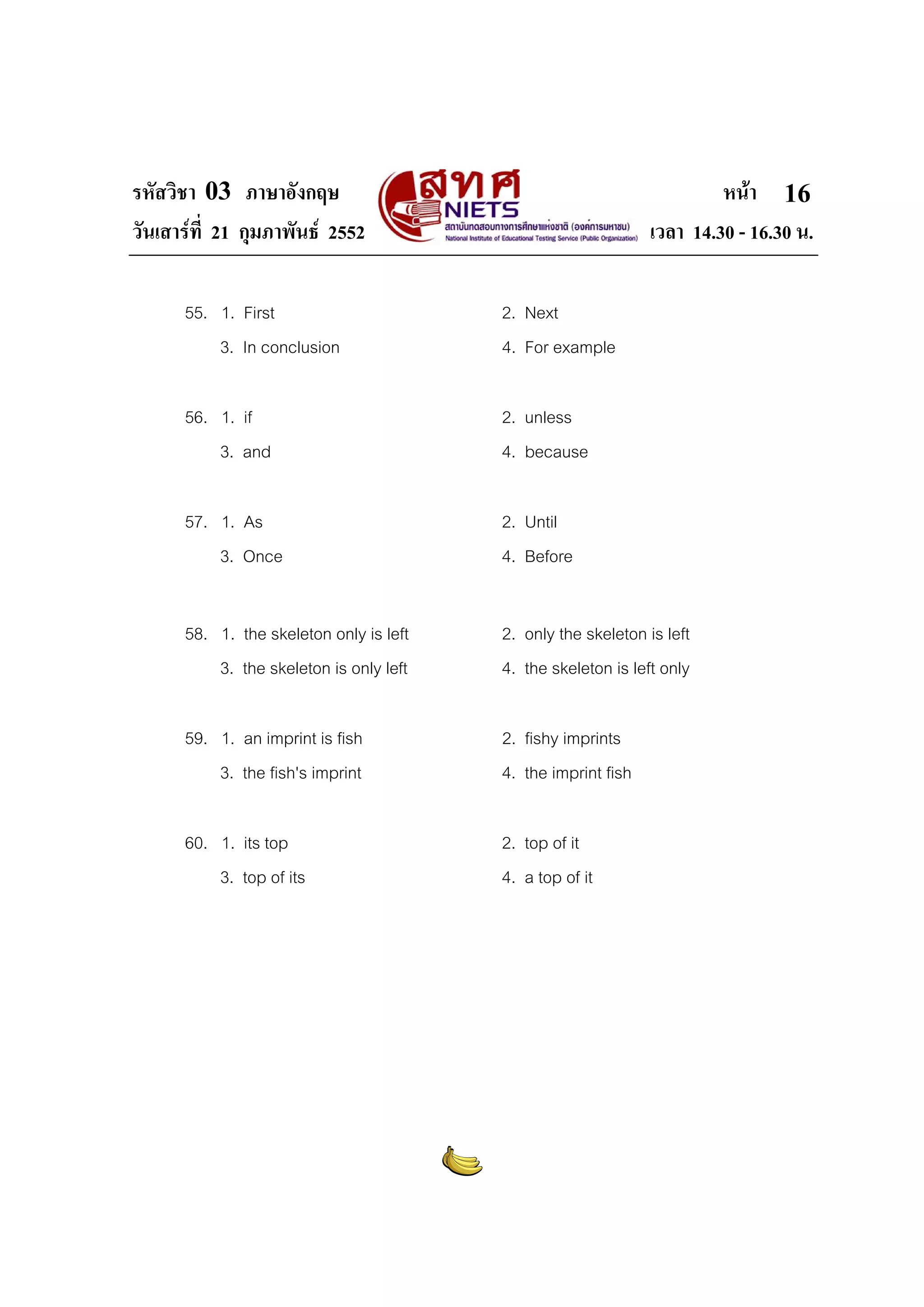 รหัสวิชา 03 ภาษาอังกฤษ                                                  หนา 16
วันเสารที่ 21 กุมภาพันธ 2552                                 เวลา 14.30 - 16.30 น.

      55. 1. First                       2. Next
          3. In conclusion               4. For example

      56. 1. if                          2. unless
          3. and                         4. because

      57. 1. As                          2. Until
          3. Once                        4. Before


      58. 1. the skeleton only is left   2. only the skeleton is left
          3. the skeleton is only left   4. the skeleton is left only

      59. 1. an imprint is fish          2. fishy imprints
          3. the fish's imprint          4. the imprint fish

      60. 1. its top                     2. top of it
          3. top of its                  4. a top of it
 