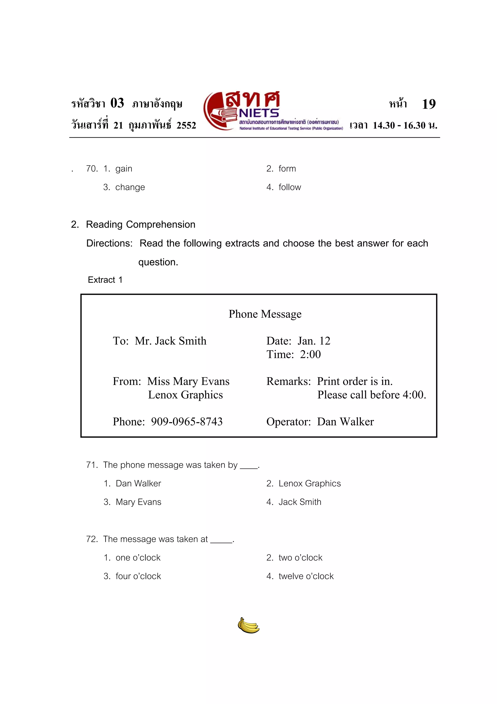 รหัสวิชา 03 ภาษาอังกฤษ                                                   หนา 19
วันเสารที่ 21 กุมภาพันธ 2552                                  เวลา 14.30 - 16.30 น.

. 70. 1. gain                               2. form
      3. change                             4. follow

2. Reading Comprehension
   Directions: Read the following extracts and choose the best answer for each
               question.
    Extract 1

                                    Phone Message

          To: Mr. Jack Smith                Date: Jan. 12
                                            Time: 2:00

          From: Miss Mary Evans             Remarks: Print order is in.
                Lenox Graphics                       Please call before 4:00.

          Phone: 909-0965-8743              Operator: Dan Walker


   71. The phone message was taken by ____.
       1. Dan Walker                        2. Lenox Graphics
       3. Mary Evans                        4. Jack Smith

   72. The message was taken at _____.
       1. one o’clock                       2. two o’clock
       3. four o’clock                      4. twelve o’clock
 