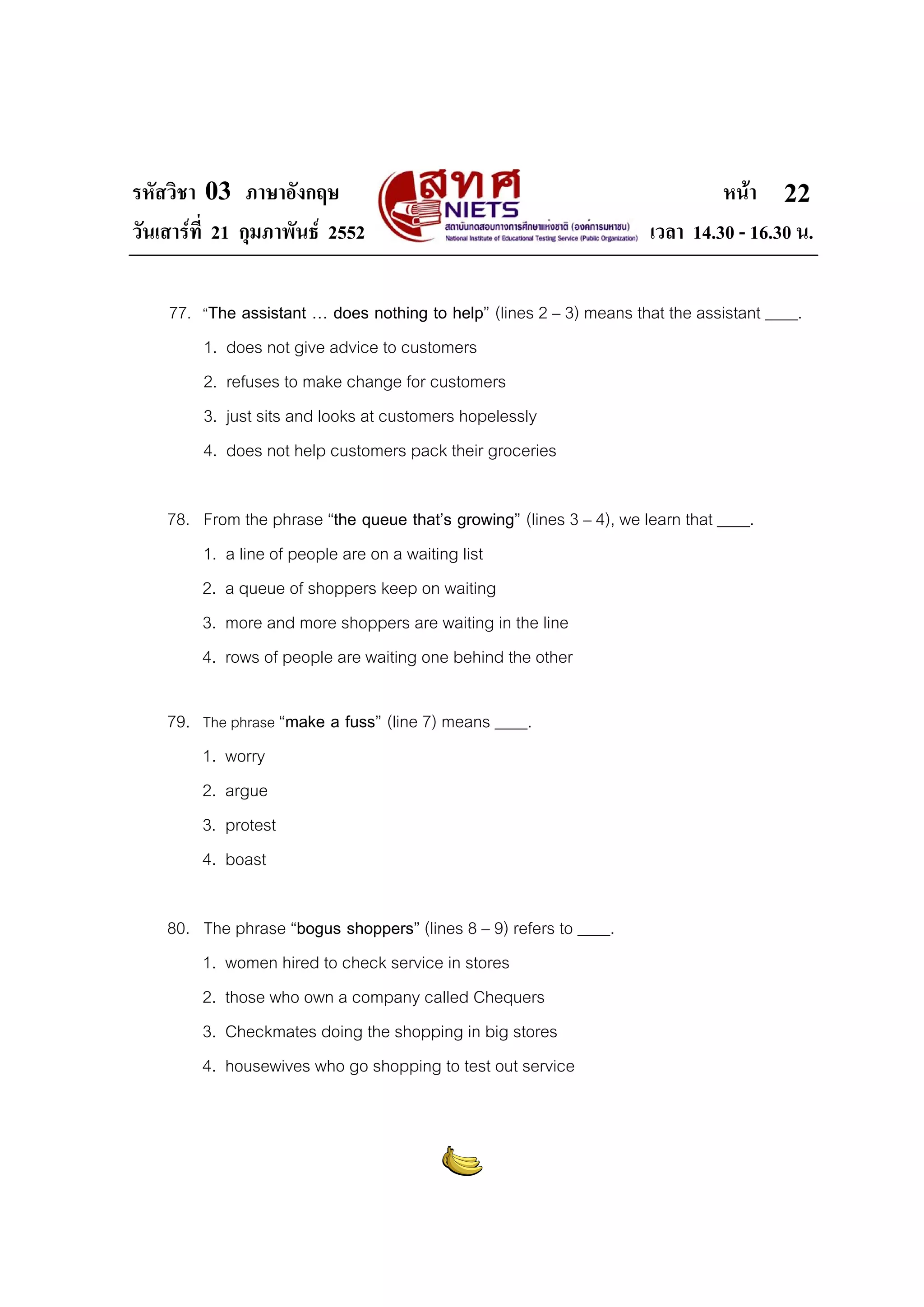 รหัสวิชา 03 ภาษาอังกฤษ                                                         หนา 22
วันเสารที่ 21 กุมภาพันธ 2552                                        เวลา 14.30 - 16.30 น.

    77. “The assistant … does nothing to help” (lines 2 – 3) means that the assistant ____.
        1. does not give advice to customers
        2. refuses to make change for customers
        3. just sits and looks at customers hopelessly
        4. does not help customers pack their groceries

    78. From the phrase “the queue that’s growing” (lines 3 – 4), we learn that ____.
        1. a line of people are on a waiting list
        2. a queue of shoppers keep on waiting
        3. more and more shoppers are waiting in the line
        4. rows of people are waiting one behind the other

    79. The phrase “make a fuss” (line 7) means ____.
        1. worry
        2. argue
        3. protest
        4. boast

    80. The phrase “bogus shoppers” (lines 8 – 9) refers to ____.
        1. women hired to check service in stores
        2. those who own a company called Chequers
        3. Checkmates doing the shopping in big stores
        4. housewives who go shopping to test out service
 