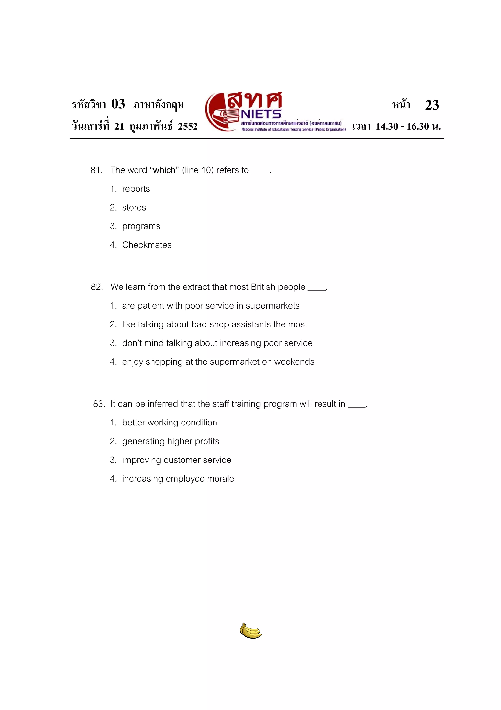 รหัสวิชา 03 ภาษาอังกฤษ                                                              หนา 23
วันเสารที่ 21 กุมภาพันธ 2552                                             เวลา 14.30 - 16.30 น.

    81. The word “which” (line 10) refers to ____.
        1. reports
        2. stores
        3. programs
        4. Checkmates


    82. We learn from the extract that most British people ____.
        1. are patient with poor service in supermarkets
        2. like talking about bad shop assistants the most
        3. don’t mind talking about increasing poor service
        4. enjoy shopping at the supermarket on weekends


     83. It can be inferred that the staff training program will result in ____.
         1. better working condition
         2. generating higher profits
         3. improving customer service
         4. increasing employee morale
 
