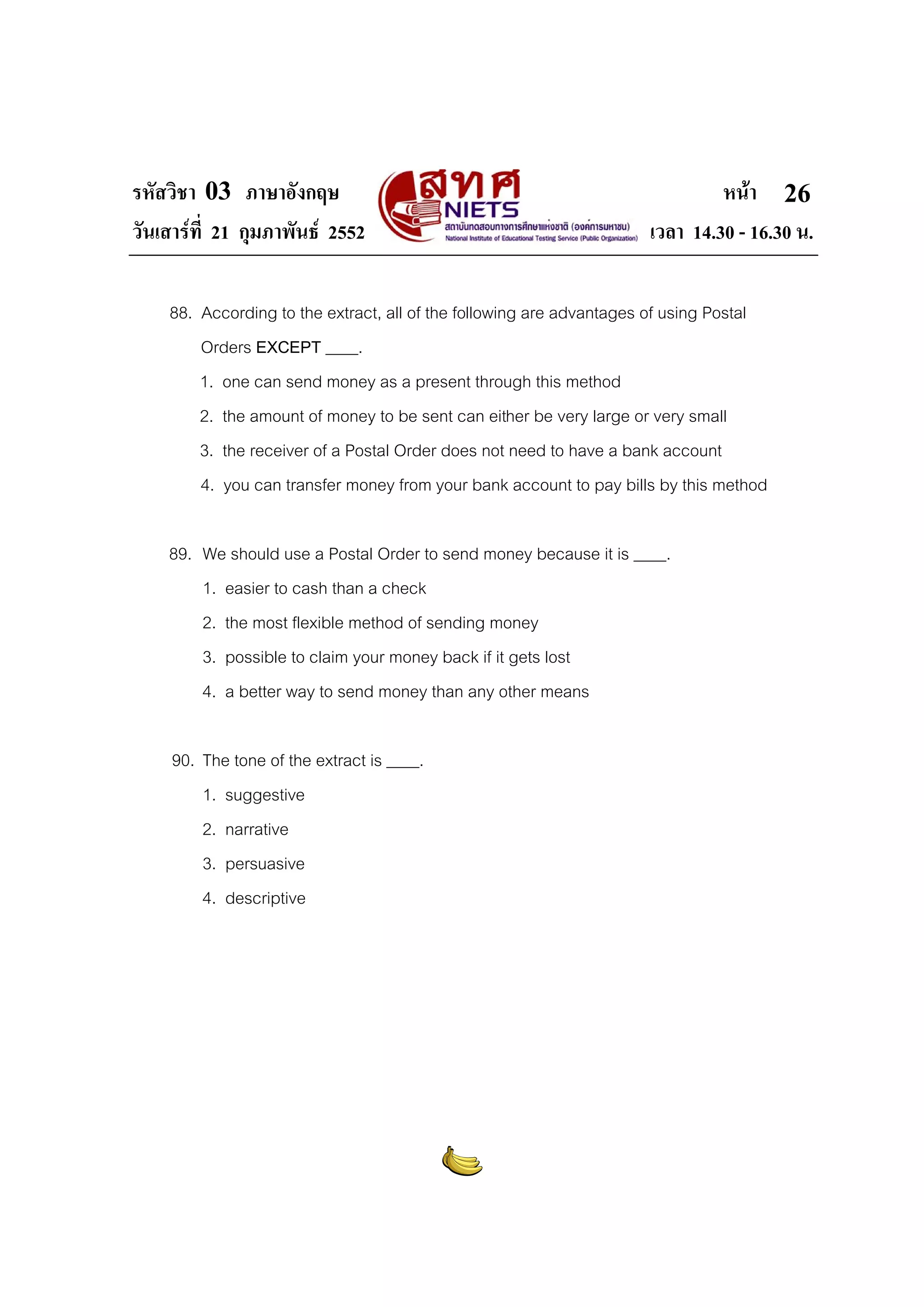 รหัสวิชา 03 ภาษาอังกฤษ                                                        หนา 26
วันเสารที่ 21 กุมภาพันธ 2552                                       เวลา 14.30 - 16.30 น.

    88. According to the extract, all of the following are advantages of using Postal
        Orders EXCEPT ____.
        1. one can send money as a present through this method
        2. the amount of money to be sent can either be very large or very small
        3. the receiver of a Postal Order does not need to have a bank account
        4. you can transfer money from your bank account to pay bills by this method

    89. We should use a Postal Order to send money because it is ____.
        1. easier to cash than a check
        2. the most flexible method of sending money
        3. possible to claim your money back if it gets lost
        4. a better way to send money than any other means

     90. The tone of the extract is ____.
         1. suggestive
         2. narrative
         3. persuasive
         4. descriptive
 