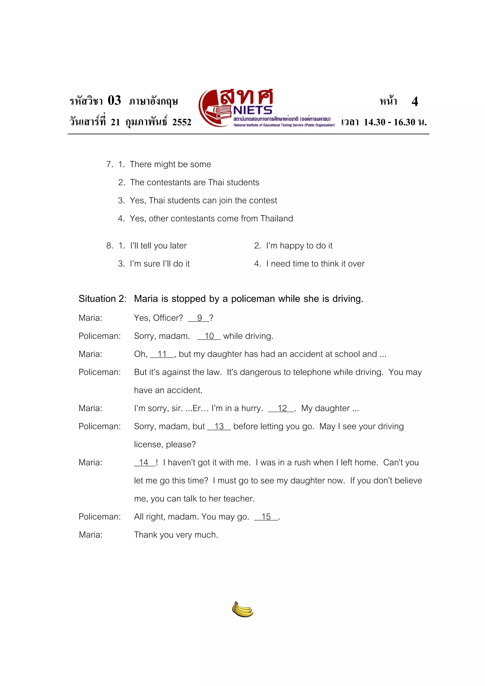 รหัสวิชา 03 ภาษาอังกฤษ                                                              หนา 4
วันเสารที่ 21 กุมภาพันธ 2552                                             เวลา 14.30 - 16.30 น.

           7. 1.   There might be some
              2.   The contestants are Thai students
              3.   Yes, Thai students can join the contest
              4.   Yes, other contestants come from Thailand

           8. 1. I’ll tell you later               2. I’m happy to do it
              3. I’m sure I’ll do it               4. I need time to think it over

  Situation 2: Maria is stopped by a policeman while she is driving.
  Maria:            Yes, Officer? 9 ?
  Policeman:        Sorry, madam. 10 while driving.
  Maria:            Oh, 11 , but my daughter has had an accident at school and ...
  Policeman:        But it’s against the law. It’s dangerous to telephone while driving. You may
                    have an accident.
  Maria:            I’m sorry, sir. ...Er… I’m in a hurry. 12 . My daughter ...
  Policeman:        Sorry, madam, but 13 before letting you go. May I see your driving
                    license, please?
  Maria:              14 ! I haven’t got it with me. I was in a rush when I left home. Can’t you
                    let me go this time? I must go to see my daughter now. If you don’t believe
                    me, you can talk to her teacher.
  Policeman:        All right, madam. You may go. 15 .
  Maria:            Thank you very much.
 