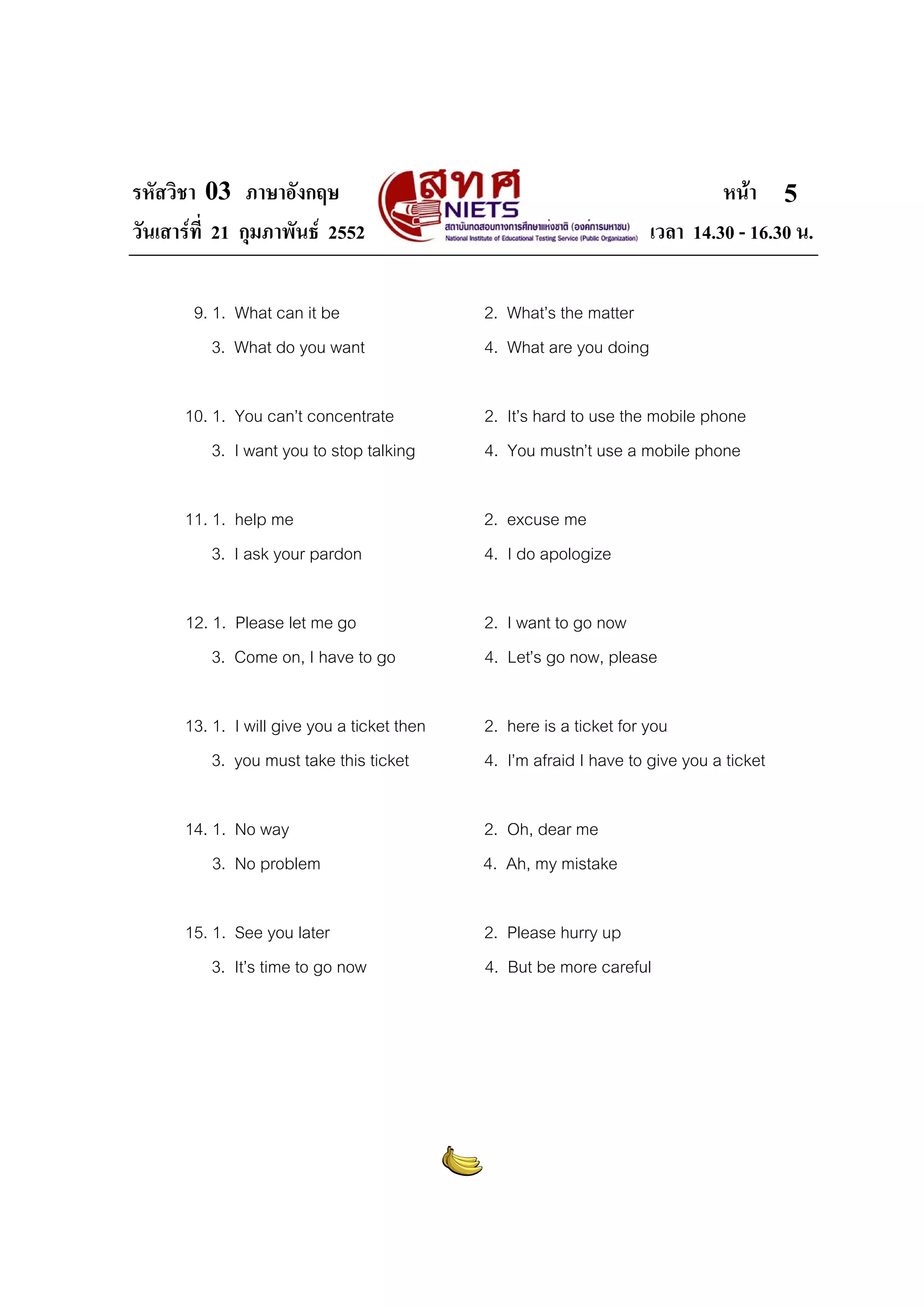 รหัสวิชา 03 ภาษาอังกฤษ                                                        หนา 5
วันเสารที่ 21 กุมภาพันธ 2552                                       เวลา 14.30 - 16.30 น.

       9. 1. What can it be                  2. What’s the matter
          3. What do you want                4. What are you doing

      10. 1. You can’t concentrate           2. It’s hard to use the mobile phone
          3. I want you to stop talking      4. You mustn’t use a mobile phone

      11. 1. help me                         2. excuse me
          3. I ask your pardon               4. I do apologize

      12. 1. Please let me go                2. I want to go now
          3. Come on, I have to go           4. Let’s go now, please

      13. 1. I will give you a ticket then   2. here is a ticket for you
          3. you must take this ticket       4. I’m afraid I have to give you a ticket

      14. 1. No way                          2. Oh, dear me
          3. No problem                      4. Ah, my mistake

      15. 1. See you later                   2. Please hurry up
          3. It’s time to go now             4. But be more careful
 