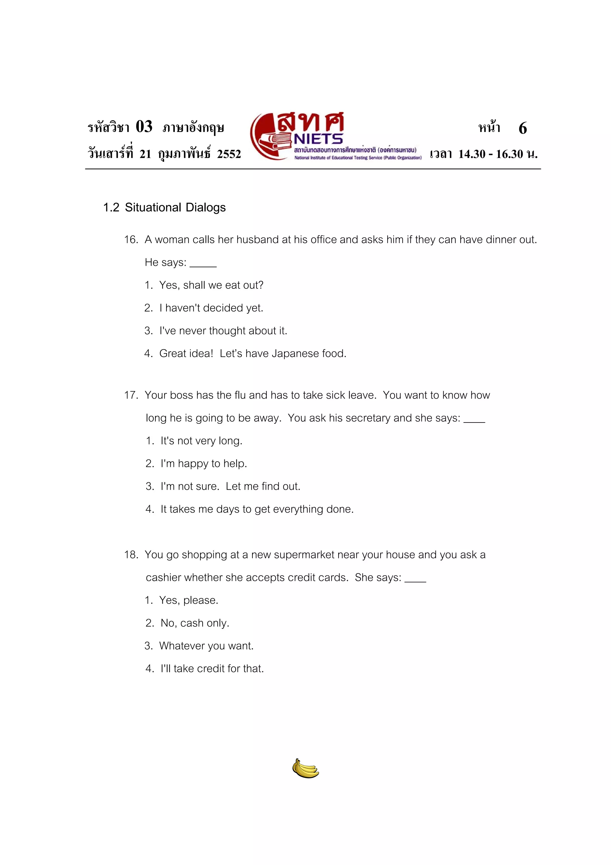 รหัสวิชา 03 ภาษาอังกฤษ                                                        หนา 6
วันเสารที่ 21 กุมภาพันธ 2552                                       เวลา 14.30 - 16.30 น.

  1.2 Situational Dialogs
       16. A woman calls her husband at his office and asks him if they can have dinner out.
           He says: _____
           1. Yes, shall we eat out?
           2. I haven't decided yet.
           3. I've never thought about it.
           4. Great idea! Let’s have Japanese food.

       17. Your boss has the flu and has to take sick leave. You want to know how
           long he is going to be away. You ask his secretary and she says: ____
           1. It's not very long.
           2. I'm happy to help.
           3. I'm not sure. Let me find out.
           4. It takes me days to get everything done.

       18. You go shopping at a new supermarket near your house and you ask a
           cashier whether she accepts credit cards. She says: ____
           1. Yes, please.
           2. No, cash only.
           3. Whatever you want.
           4. I'll take credit for that.
 