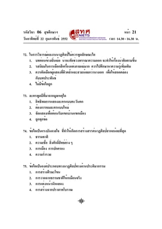รหัสวิชา 06 สุขศึกษาฯ
วันอาทิตย์ท่ี 22 กุมภาพันธ์ 2552

หน้า 21
เวลา 14.30 - 16.30 น.

72. ในการวิจารณ์ผลงานนาฏศิลป์ไม่ควรพูดลักษณะใด
1. บทค่อนข้างเยินเย้อ น่าจะตัดช่วงพรรณาความออก จะทำให้เรืองน่าติดตามขึน
่
่
้
2. รสนิยมในการเลือกสีเครืองแต่งกายแย่มาก ควรไปศึกษาหาความรูเ้ พิมเติม
่
่
3. ควรคัดเลือกผูแสดงทีผวคล้ำและสวยน้อยกว่านางเอก เพือให้สอดคล้อง
้
่ ิ
่
กับบทประพันธ์
4. ไม่มขอใดถูก
ี ้
73. ละครพูดมีทมาจากมูลเหตุใด
่ี
1. อิทธิพลการแสดงละครแบบตะวันตก
2. ต้องการชมละครแบบใหม่
3. จัดแสดงเพื่อต้อนรับแขกบ้านแขกเมือง
4. ถูกทุกข้อ
74. ข้อใดเป็นแรงบันดาลใจ ทีทำให้เกิดการสร้างสรรค์นาฏศิลป์สากลน้อยทีสด
่
่ ุ
1. ธรรมชาติ
2. ความเชือ สิงศักดิสทธ์ตาง ๆ
่ ่
์ ิ ่
3. การเมือง การปกครอง
4. ความร่ำรวย
75. ข้อใดเป็นองค์ประกอบทางนาฏศิลป์ทางด้านประติมากรรม
1. การสร้างศีรษะโขน
2. การวาดฉากธรรมชาติให้เหมือนจริง
3. การแต่งหน้านักแสดง
4. การสร้างฉากปราสาทโบราณ

 