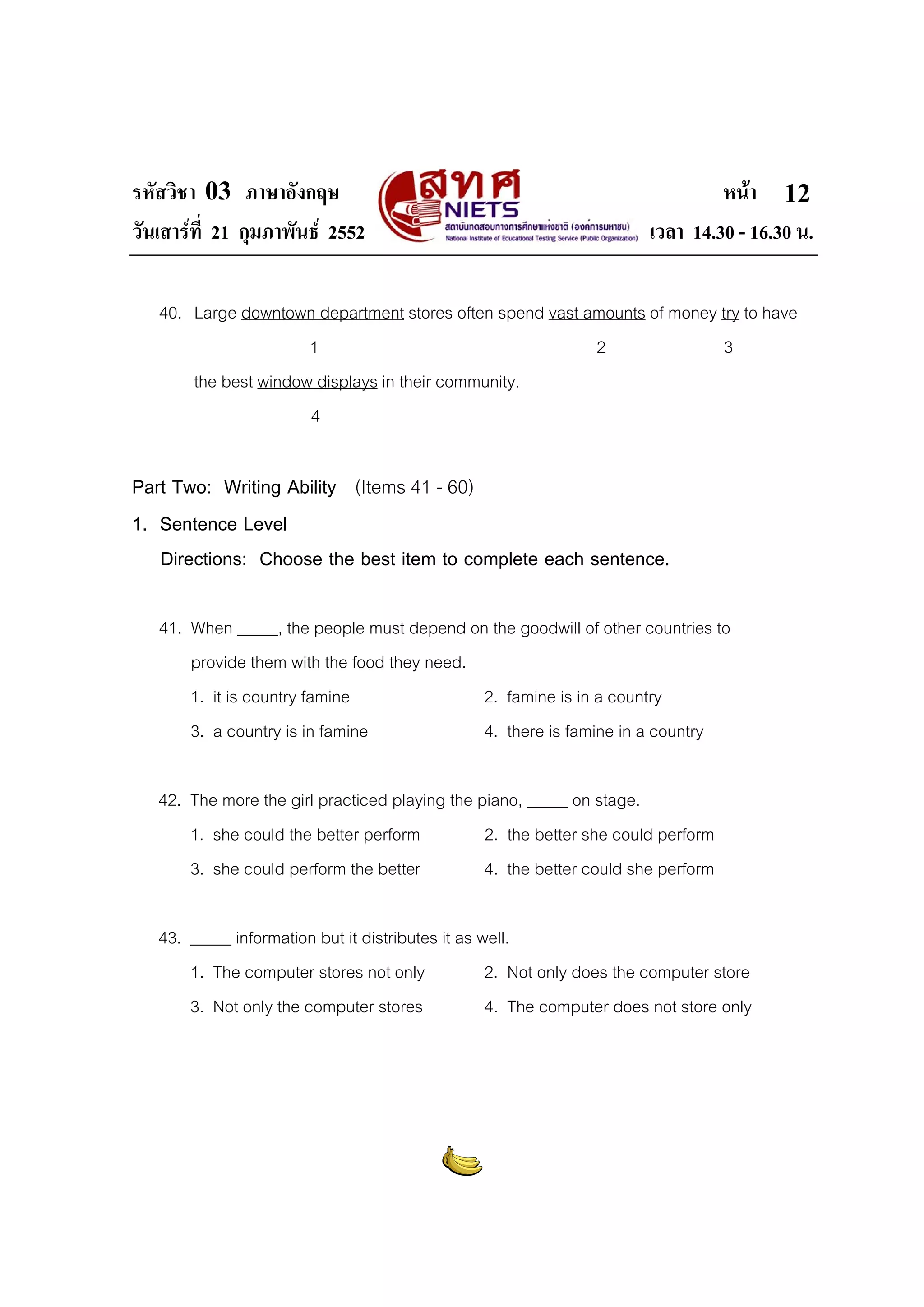 รหัสวิชา 03 ภาษาอังกฤษ
วันเสารที่ 21 กุมภาพันธ 2552

หนา 12
เวลา 14.30 - 16.30 น.

40. Large downtown department stores often spend vast amounts of money try to have
1
2
3
the best window displays in their community.
4

Part Two: Writing Ability (Items 41 - 60)
1. Sentence Level
Directions: Choose the best item to complete each sentence.
41. When _____, the people must depend on the goodwill of other countries to
provide them with the food they need.
1. it is country famine
2. famine is in a country
3. a country is in famine
4. there is famine in a country
42. The more the girl practiced playing the piano, _____ on stage.
1. she could the better perform
2. the better she could perform
3. she could perform the better
4. the better could she perform
43. _____ information but it distributes it as well.
1. The computer stores not only
2. Not only does the computer store
3. Not only the computer stores
4. The computer does not store only

 