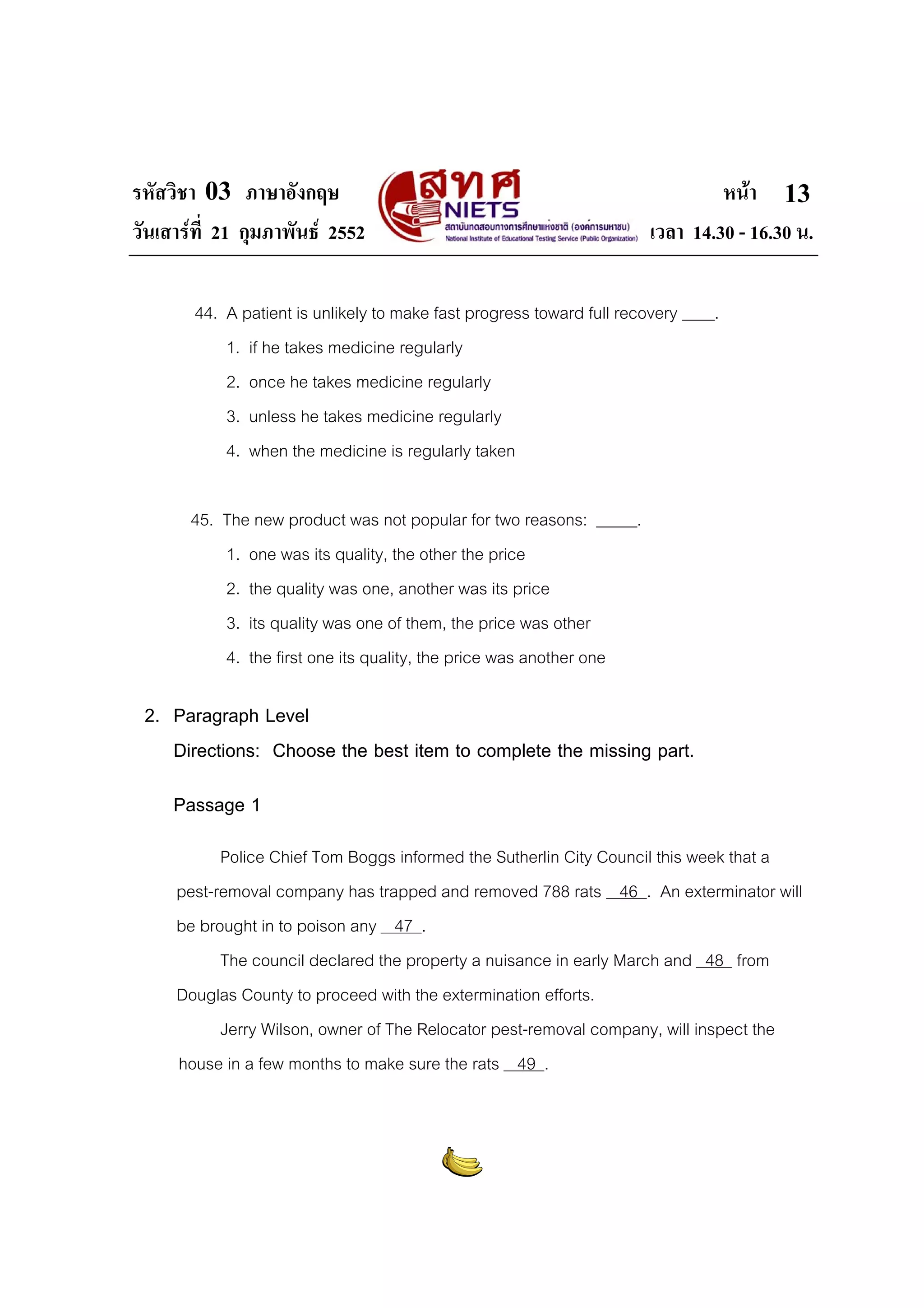 รหัสวิชา 03 ภาษาอังกฤษ
วันเสารที่ 21 กุมภาพันธ 2552

หนา 13
เวลา 14.30 - 16.30 น.

44. A patient is unlikely to make fast progress toward full recovery ____.
1. if he takes medicine regularly
2. once he takes medicine regularly
3. unless he takes medicine regularly
4. when the medicine is regularly taken
45. The new product was not popular for two reasons: _____.
1. one was its quality, the other the price
2. the quality was one, another was its price
3. its quality was one of them, the price was other
4. the first one its quality, the price was another one

2. Paragraph Level
Directions: Choose the best item to complete the missing part.
Passage 1
Police Chief Tom Boggs informed the Sutherlin City Council this week that a
pest-removal company has trapped and removed 788 rats 46 . An exterminator will
be brought in to poison any 47 .
The council declared the property a nuisance in early March and 48 from
Douglas County to proceed with the extermination efforts.
Jerry Wilson, owner of The Relocator pest-removal company, will inspect the
house in a few months to make sure the rats 49 .

 