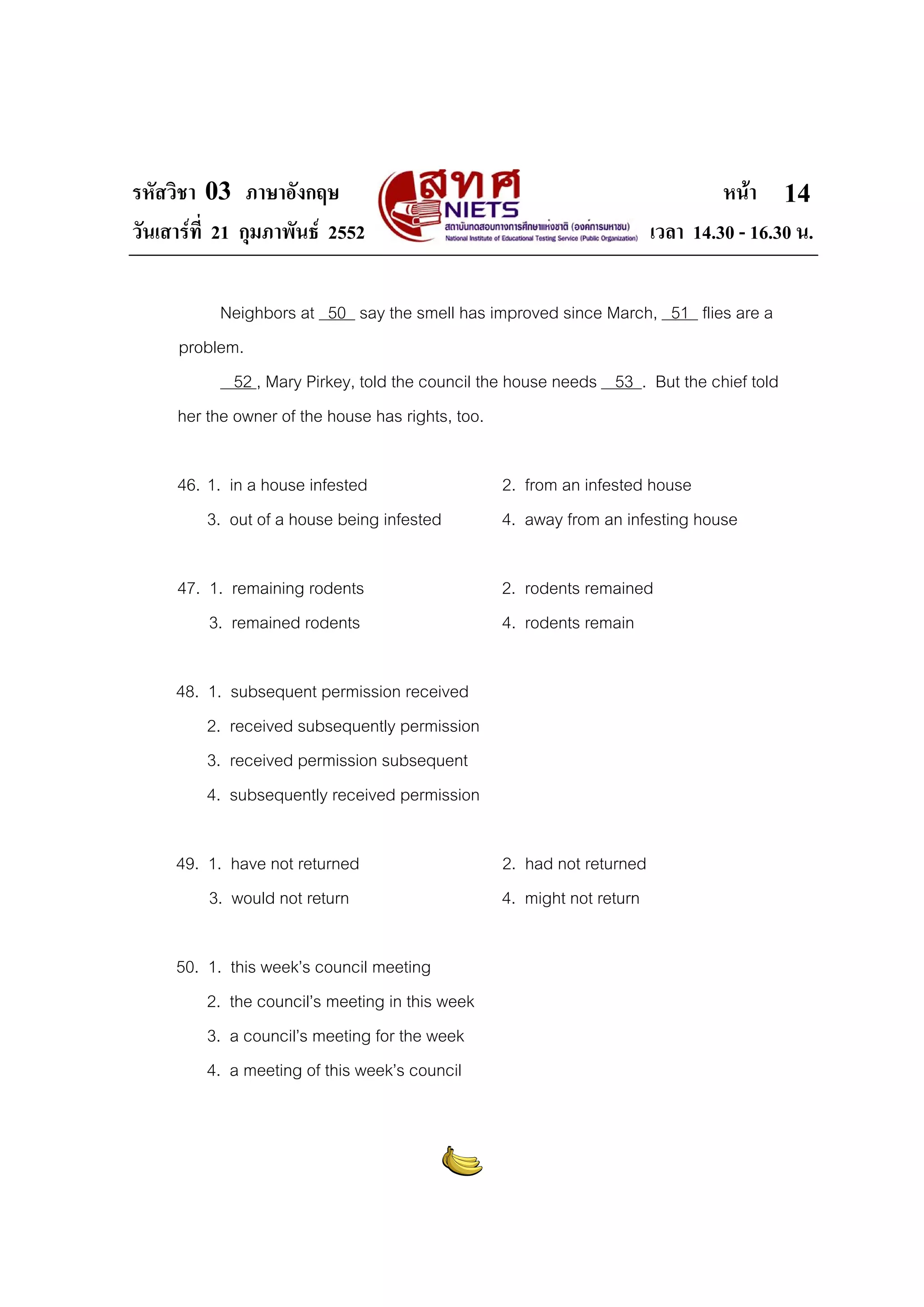 รหัสวิชา 03 ภาษาอังกฤษ
วันเสารที่ 21 กุมภาพันธ 2552

หนา 14
เวลา 14.30 - 16.30 น.

Neighbors at 50 say the smell has improved since March, 51 flies are a
problem.
52 , Mary Pirkey, told the council the house needs 53 . But the chief told
her the owner of the house has rights, too.
46. 1. in a house infested
3. out of a house being infested

2. from an infested house
4. away from an infesting house

47. 1. remaining rodents
3. remained rodents

2. rodents remained
4. rodents remain

48. 1.
2.
3.
4.

subsequent permission received
received subsequently permission
received permission subsequent
subsequently received permission

49. 1. have not returned
3. would not return
50. 1.
2.
3.
4.

this week’s council meeting
the council’s meeting in this week
a council’s meeting for the week
a meeting of this week’s council

2. had not returned
4. might not return

 