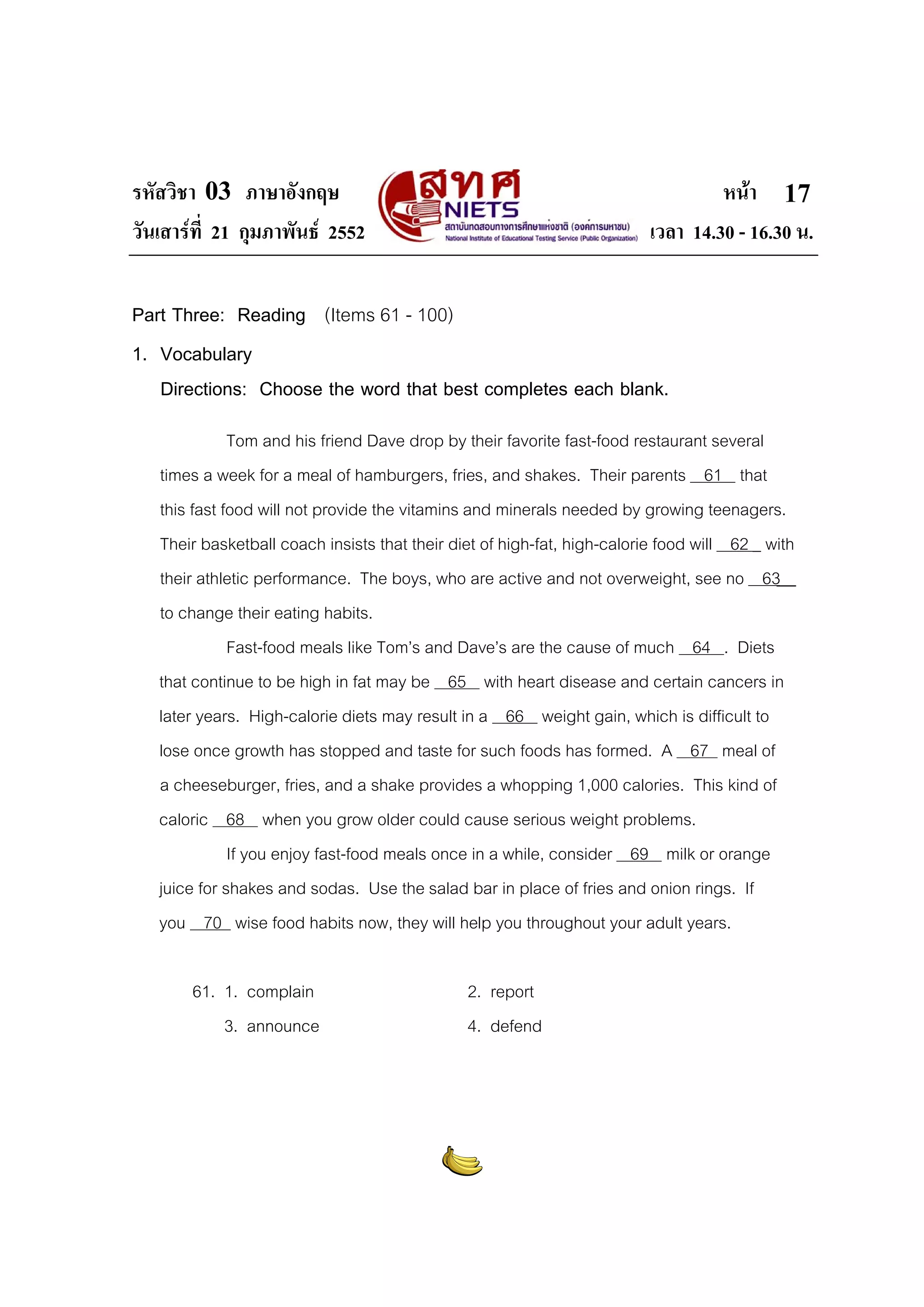 รหัสวิชา 03 ภาษาอังกฤษ
วันเสารที่ 21 กุมภาพันธ 2552

หนา 17
เวลา 14.30 - 16.30 น.

Part Three: Reading (Items 61 - 100)
1. Vocabulary
Directions: Choose the word that best completes each blank.
Tom and his friend Dave drop by their favorite fast-food restaurant several
times a week for a meal of hamburgers, fries, and shakes. Their parents 61 that
this fast food will not provide the vitamins and minerals needed by growing teenagers.
Their basketball coach insists that their diet of high-fat, high-calorie food will 62 _ with
their athletic performance. The boys, who are active and not overweight, see no 63
to change their eating habits.
Fast-food meals like Tom’s and Dave’s are the cause of much 64 . Diets
that continue to be high in fat may be 65 with heart disease and certain cancers in
later years. High-calorie diets may result in a 66 weight gain, which is difficult to
lose once growth has stopped and taste for such foods has formed. A 67 meal of
a cheeseburger, fries, and a shake provides a whopping 1,000 calories. This kind of
caloric 68 when you grow older could cause serious weight problems.
If you enjoy fast-food meals once in a while, consider 69 milk or orange
juice for shakes and sodas. Use the salad bar in place of fries and onion rings. If
you 70 wise food habits now, they will help you throughout your adult years.
61. 1. complain
3. announce

2. report
4. defend

 