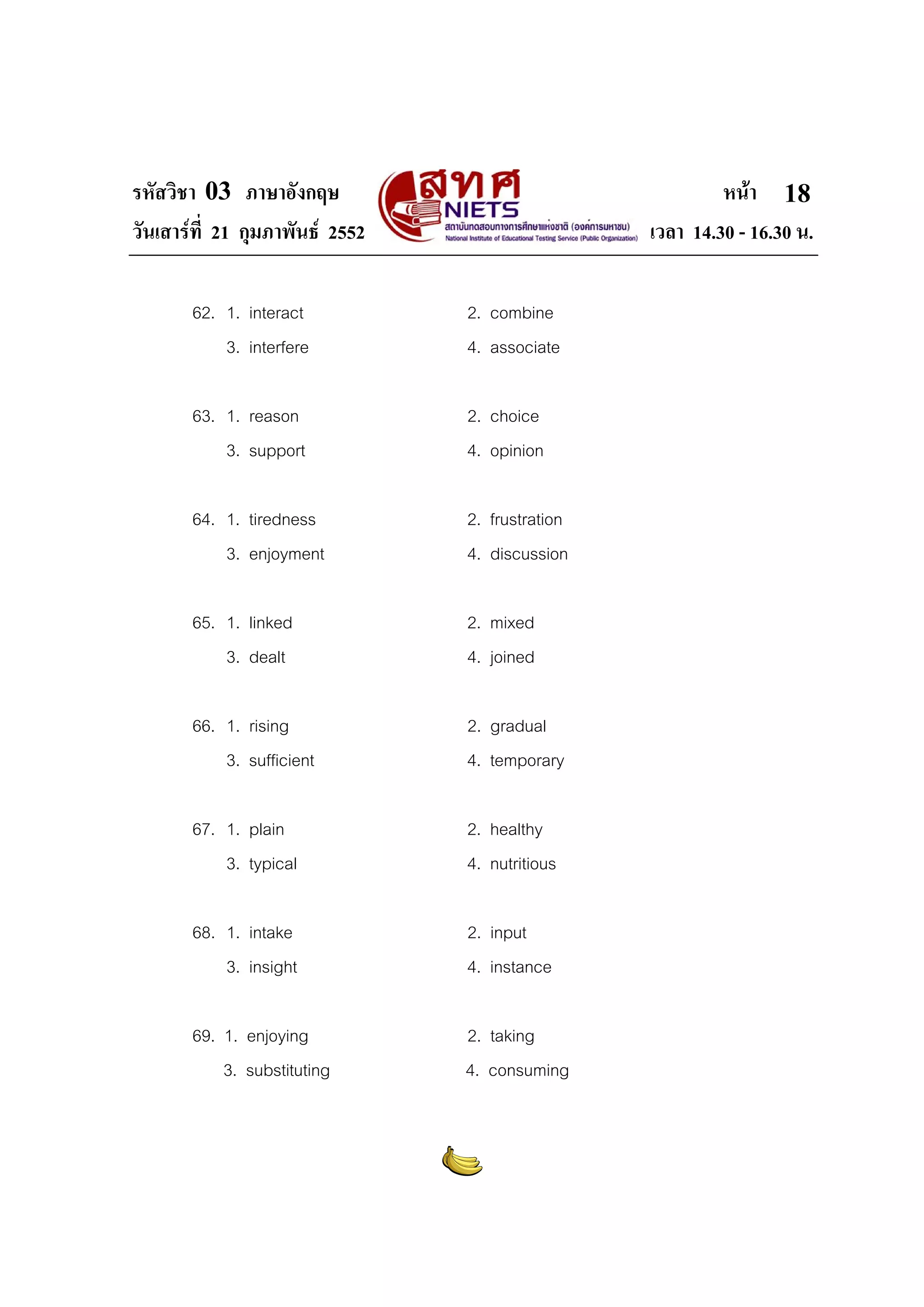 รหัสวิชา 03 ภาษาอังกฤษ
วันเสารที่ 21 กุมภาพันธ 2552

หนา 18
เวลา 14.30 - 16.30 น.

62. 1. interact
3. interfere

2. combine
4. associate

63. 1. reason
3. support

2. choice
4. opinion

64. 1. tiredness
3. enjoyment

2. frustration
4. discussion

65. 1. linked
3. dealt

2. mixed
4. joined

66. 1. rising
3. sufficient

2. gradual
4. temporary

67. 1. plain
3. typical

2. healthy
4. nutritious

68. 1. intake
3. insight

2. input
4. instance

69. 1. enjoying
3. substituting

2. taking
4. consuming

 