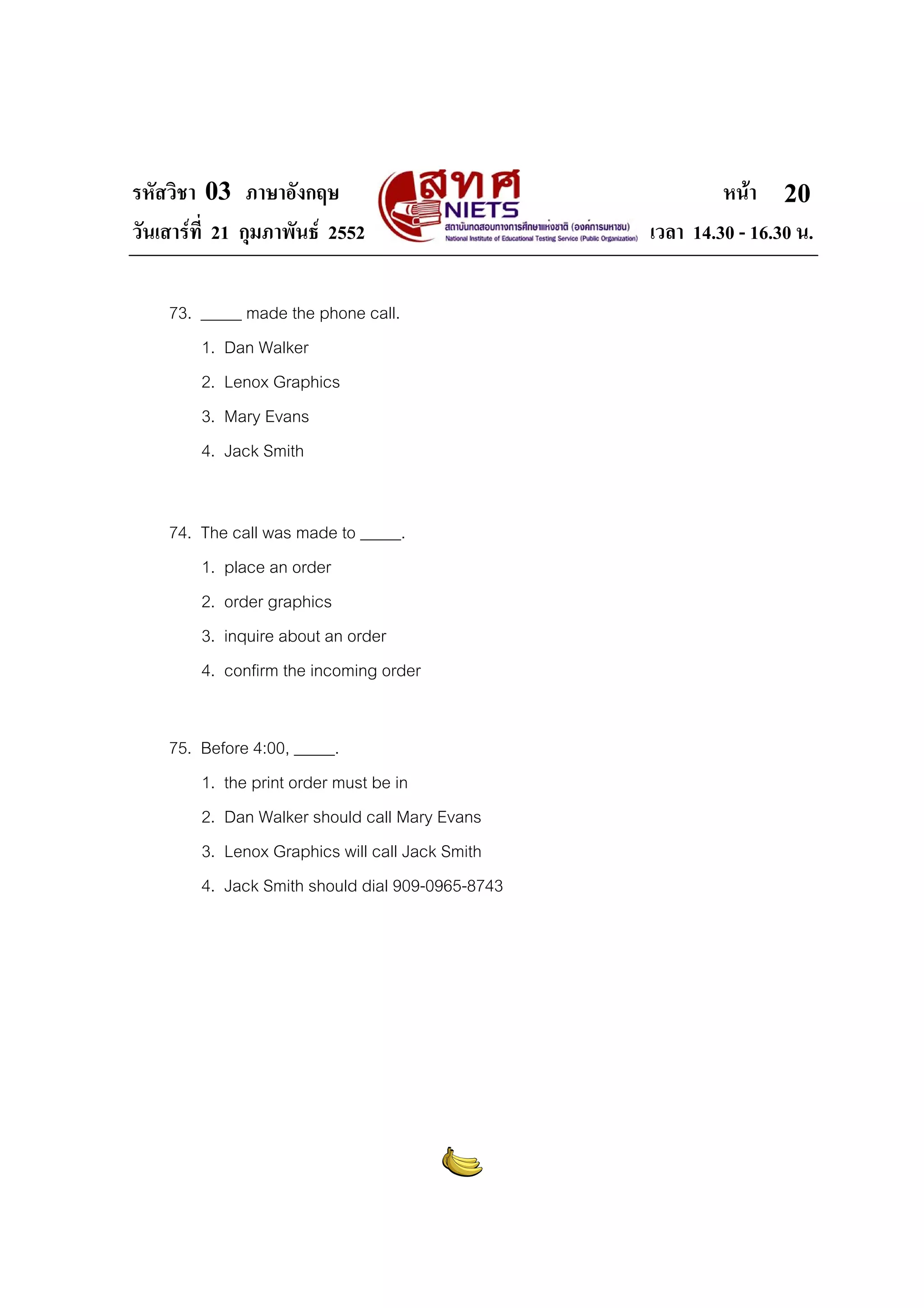 รหัสวิชา 03 ภาษาอังกฤษ
วันเสารที่ 21 กุมภาพันธ 2552
73. _____ made the phone call.
1. Dan Walker
2. Lenox Graphics
3. Mary Evans
4. Jack Smith
74. The call was made to _____.
1. place an order
2. order graphics
3. inquire about an order
4. confirm the incoming order
75. Before 4:00, _____.
1. the print order must be in
2. Dan Walker should call Mary Evans
3. Lenox Graphics will call Jack Smith
4. Jack Smith should dial 909-0965-8743

หนา 20
เวลา 14.30 - 16.30 น.

 