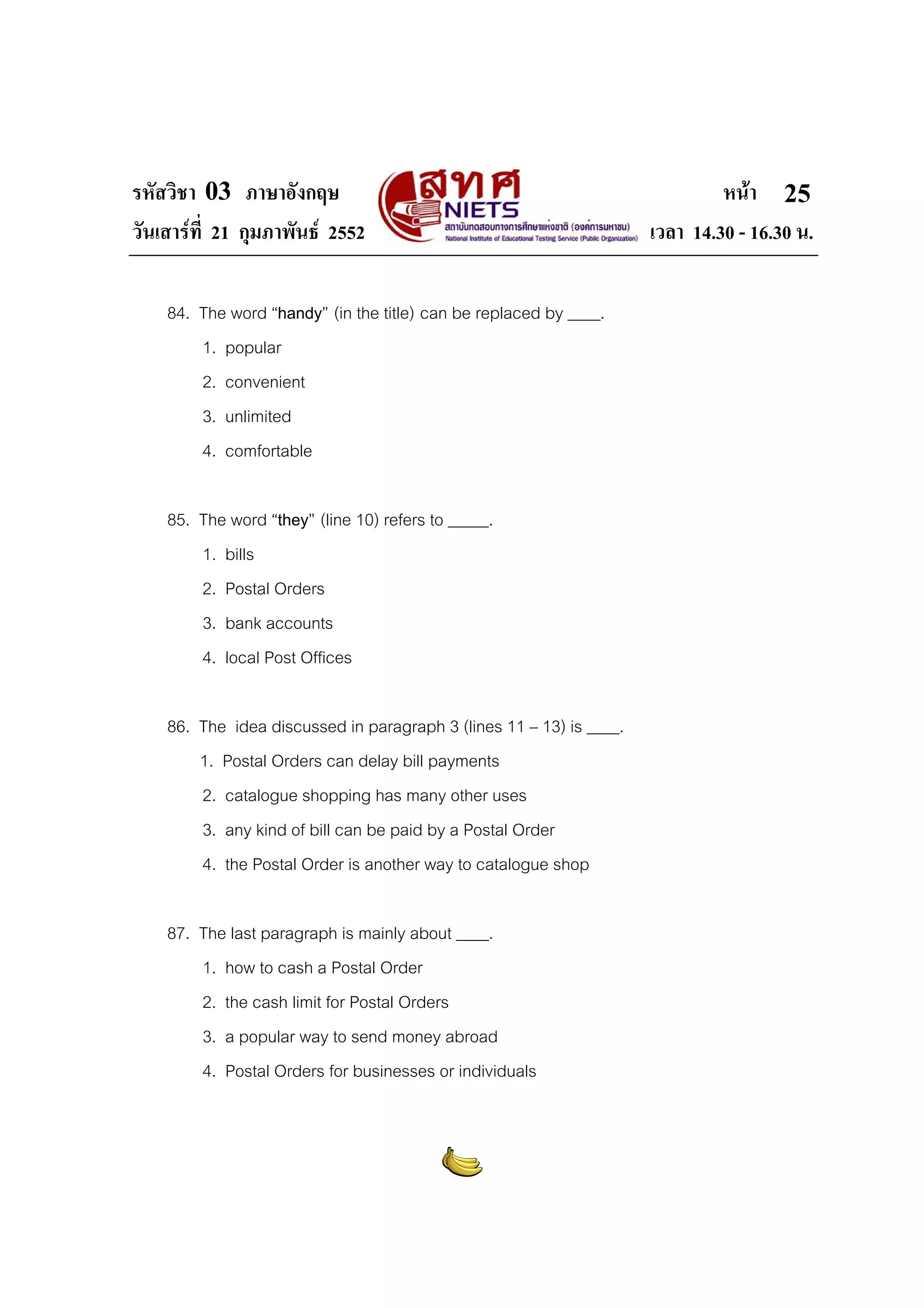 รหัสวิชา 03 ภาษาอังกฤษ
วันเสารที่ 21 กุมภาพันธ 2552
84. The word “handy” (in the title) can be replaced by ____.
1. popular
2. convenient
3. unlimited
4. comfortable
85. The word “they” (line 10) refers to _____.
1. bills
2. Postal Orders
3. bank accounts
4. local Post Offices
86. The idea discussed in paragraph 3 (lines 11 – 13) is ____.
1. Postal Orders can delay bill payments
2. catalogue shopping has many other uses
3. any kind of bill can be paid by a Postal Order
4. the Postal Order is another way to catalogue shop
87. The last paragraph is mainly about ____.
1. how to cash a Postal Order
2. the cash limit for Postal Orders
3. a popular way to send money abroad
4. Postal Orders for businesses or individuals

หนา 25
เวลา 14.30 - 16.30 น.

 