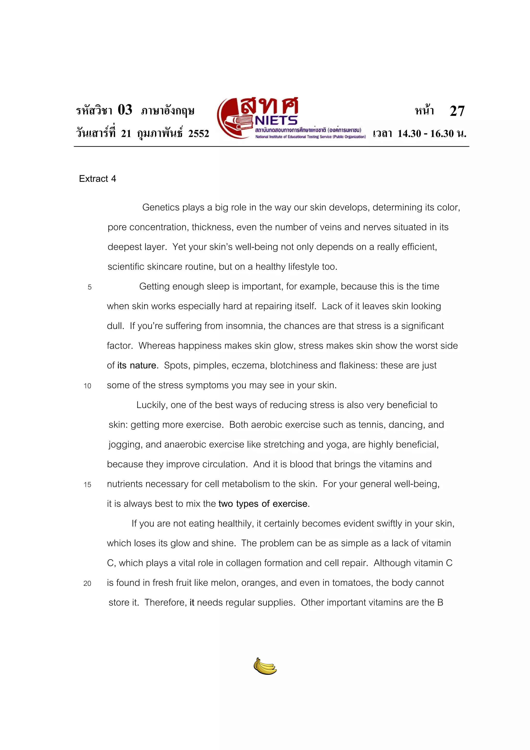 รหัสวิชา 03 ภาษาอังกฤษ
วันเสารที่ 21 กุมภาพันธ 2552

หนา 27
เวลา 14.30 - 16.30 น.

Extract 4

5

10

15

20

Genetics plays a big role in the way our skin develops, determining its color,
pore concentration, thickness, even the number of veins and nerves situated in its
deepest layer. Yet your skin’s well-being not only depends on a really efficient,
scientific skincare routine, but on a healthy lifestyle too.
Getting enough sleep is important, for example, because this is the time
when skin works especially hard at repairing itself. Lack of it leaves skin looking
dull. If you’re suffering from insomnia, the chances are that stress is a significant
factor. Whereas happiness makes skin glow, stress makes skin show the worst side
of its nature. Spots, pimples, eczema, blotchiness and flakiness: these are just
some of the stress symptoms you may see in your skin.
Luckily, one of the best ways of reducing stress is also very beneficial to
skin: getting more exercise. Both aerobic exercise such as tennis, dancing, and
jogging, and anaerobic exercise like stretching and yoga, are highly beneficial,
because they improve circulation. And it is blood that brings the vitamins and
nutrients necessary for cell metabolism to the skin. For your general well-being,
it is always best to mix the two types of exercise.
If you are not eating healthily, it certainly becomes evident swiftly in your skin,
which loses its glow and shine. The problem can be as simple as a lack of vitamin
C, which plays a vital role in collagen formation and cell repair. Although vitamin C
is found in fresh fruit like melon, oranges, and even in tomatoes, the body cannot
store it. Therefore, it needs regular supplies. Other important vitamins are the B

 
