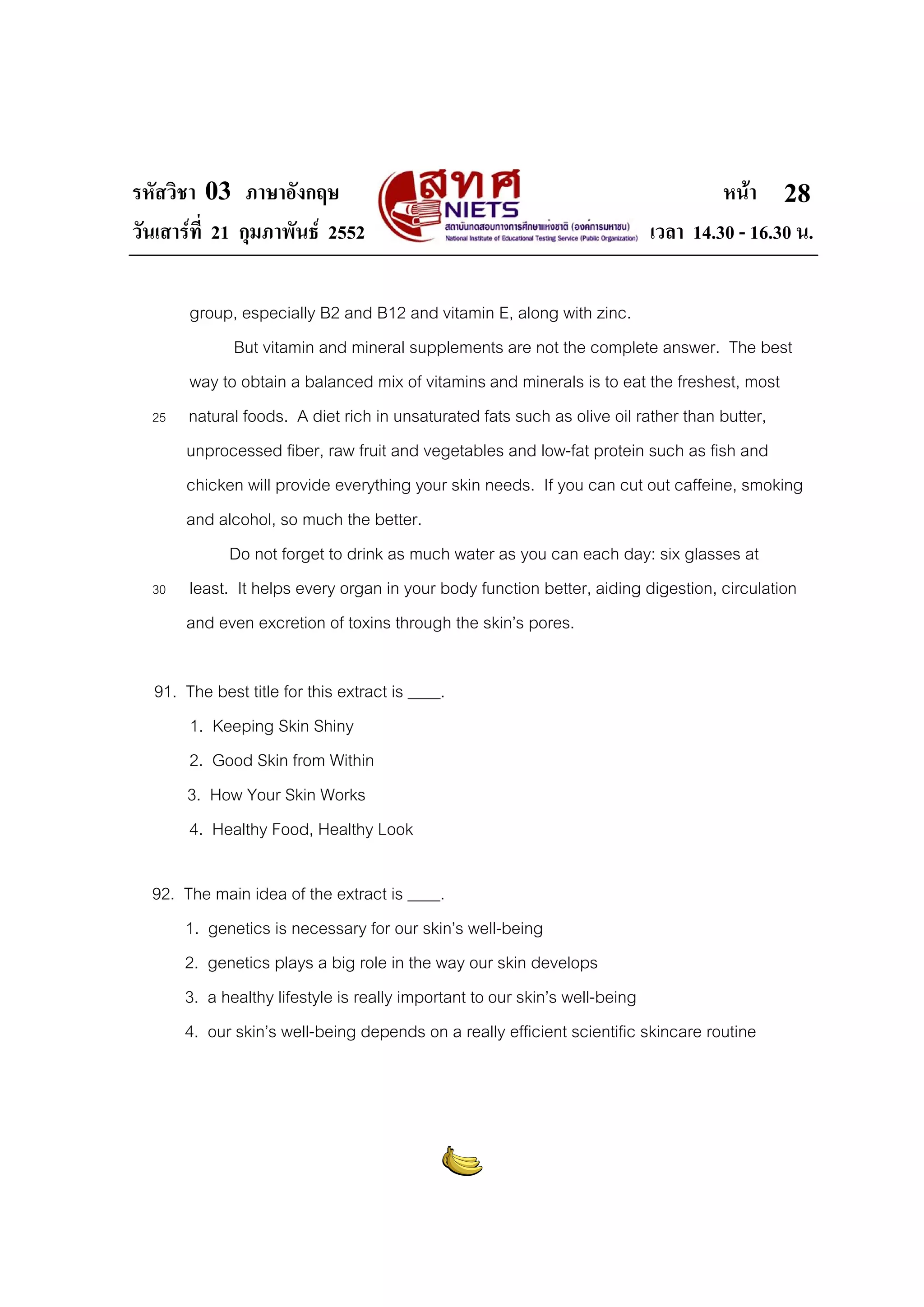 รหัสวิชา 03 ภาษาอังกฤษ
วันเสารที่ 21 กุมภาพันธ 2552

25

30

หนา 28
เวลา 14.30 - 16.30 น.

group, especially B2 and B12 and vitamin E, along with zinc.
But vitamin and mineral supplements are not the complete answer. The best
way to obtain a balanced mix of vitamins and minerals is to eat the freshest, most
natural foods. A diet rich in unsaturated fats such as olive oil rather than butter,
unprocessed fiber, raw fruit and vegetables and low-fat protein such as fish and
chicken will provide everything your skin needs. If you can cut out caffeine, smoking
and alcohol, so much the better.
Do not forget to drink as much water as you can each day: six glasses at
least. It helps every organ in your body function better, aiding digestion, circulation
and even excretion of toxins through the skin’s pores.

91. The best title for this extract is ____.
1. Keeping Skin Shiny
2. Good Skin from Within
3. How Your Skin Works
4. Healthy Food, Healthy Look
92. The main idea of the extract is ____.
1. genetics is necessary for our skin’s well-being
2. genetics plays a big role in the way our skin develops
3. a healthy lifestyle is really important to our skin’s well-being
4. our skin’s well-being depends on a really efficient scientific skincare routine

 