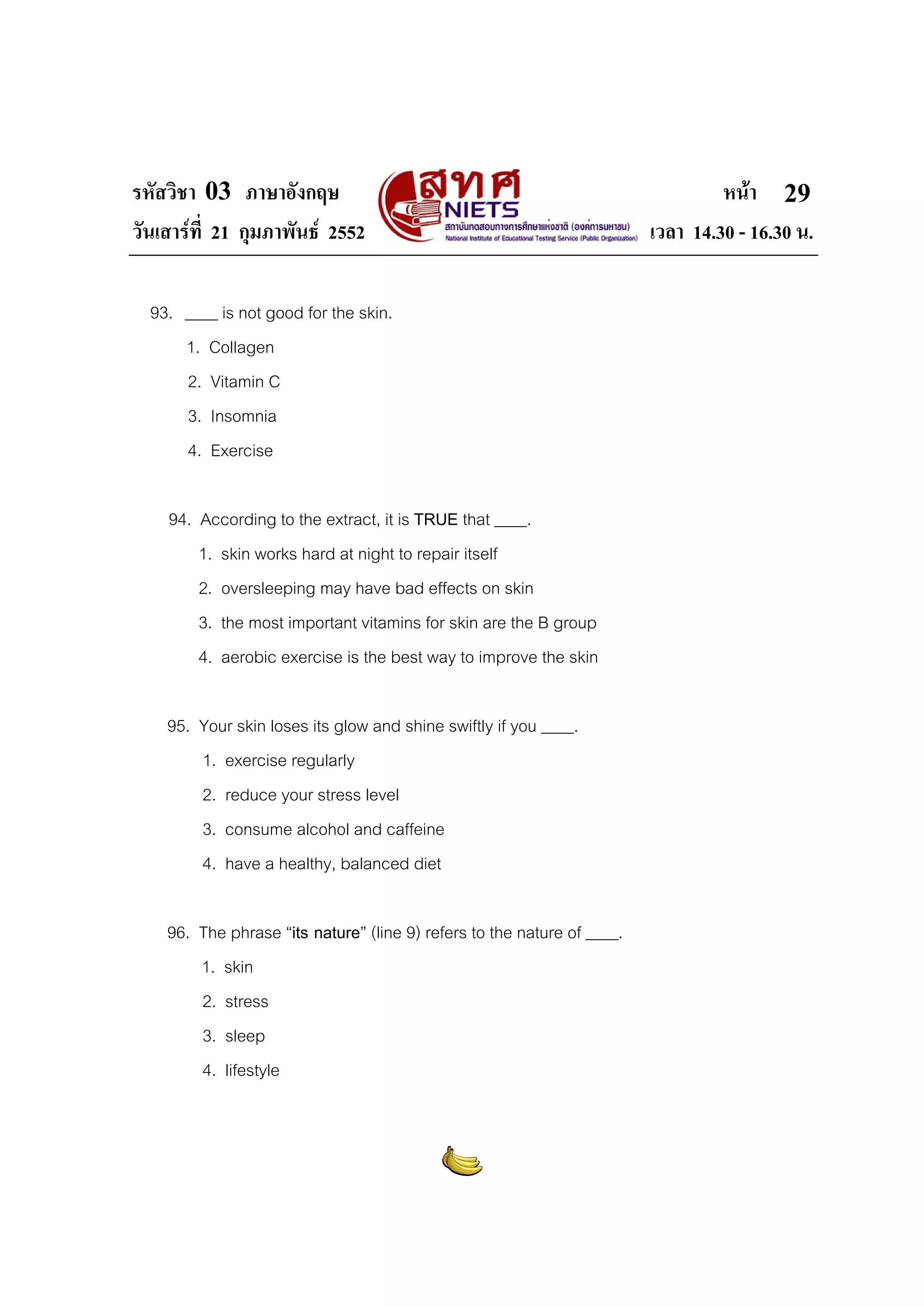 รหัสวิชา 03 ภาษาอังกฤษ
วันเสารที่ 21 กุมภาพันธ 2552
93. ____ is not good for the skin.
1. Collagen
2. Vitamin C
3. Insomnia
4. Exercise
94. According to the extract, it is TRUE that ____.
1. skin works hard at night to repair itself
2. oversleeping may have bad effects on skin
3. the most important vitamins for skin are the B group
4. aerobic exercise is the best way to improve the skin
95. Your skin loses its glow and shine swiftly if you ____.
1. exercise regularly
2. reduce your stress level
3. consume alcohol and caffeine
4. have a healthy, balanced diet
96. The phrase “its nature” (line 9) refers to the nature of ____.
1. skin
2. stress
3. sleep
4. lifestyle

หนา 29
เวลา 14.30 - 16.30 น.

 