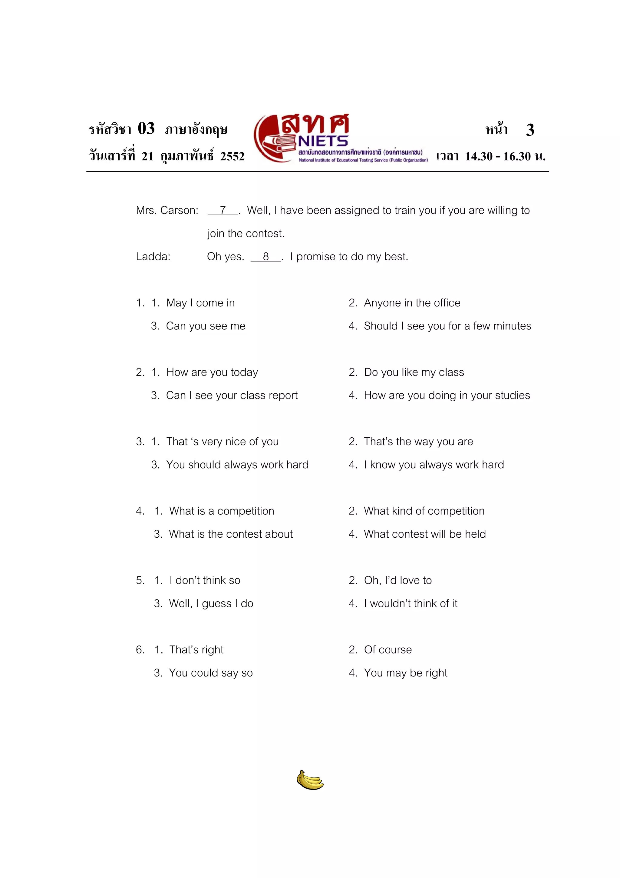 รหัสวิชา 03 ภาษาอังกฤษ
วันเสารที่ 21 กุมภาพันธ 2552
Mrs. Carson:
Ladda:

หนา 3
เวลา 14.30 - 16.30 น.

7 . Well, I have been assigned to train you if you are willing to
join the contest.
Oh yes. 8 . I promise to do my best.

1. 1. May I come in
3. Can you see me

2. Anyone in the office
4. Should I see you for a few minutes

2. 1. How are you today
3. Can I see your class report

2. Do you like my class
4. How are you doing in your studies

3. 1. That ‘s very nice of you
3. You should always work hard

2. That’s the way you are
4. I know you always work hard

4. 1. What is a competition
3. What is the contest about

2. What kind of competition
4. What contest will be held

5. 1. I don’t think so
3. Well, I guess I do

2. Oh, I’d love to
4. I wouldn’t think of it

6. 1. That’s right
3. You could say so

2. Of course
4. You may be right

 