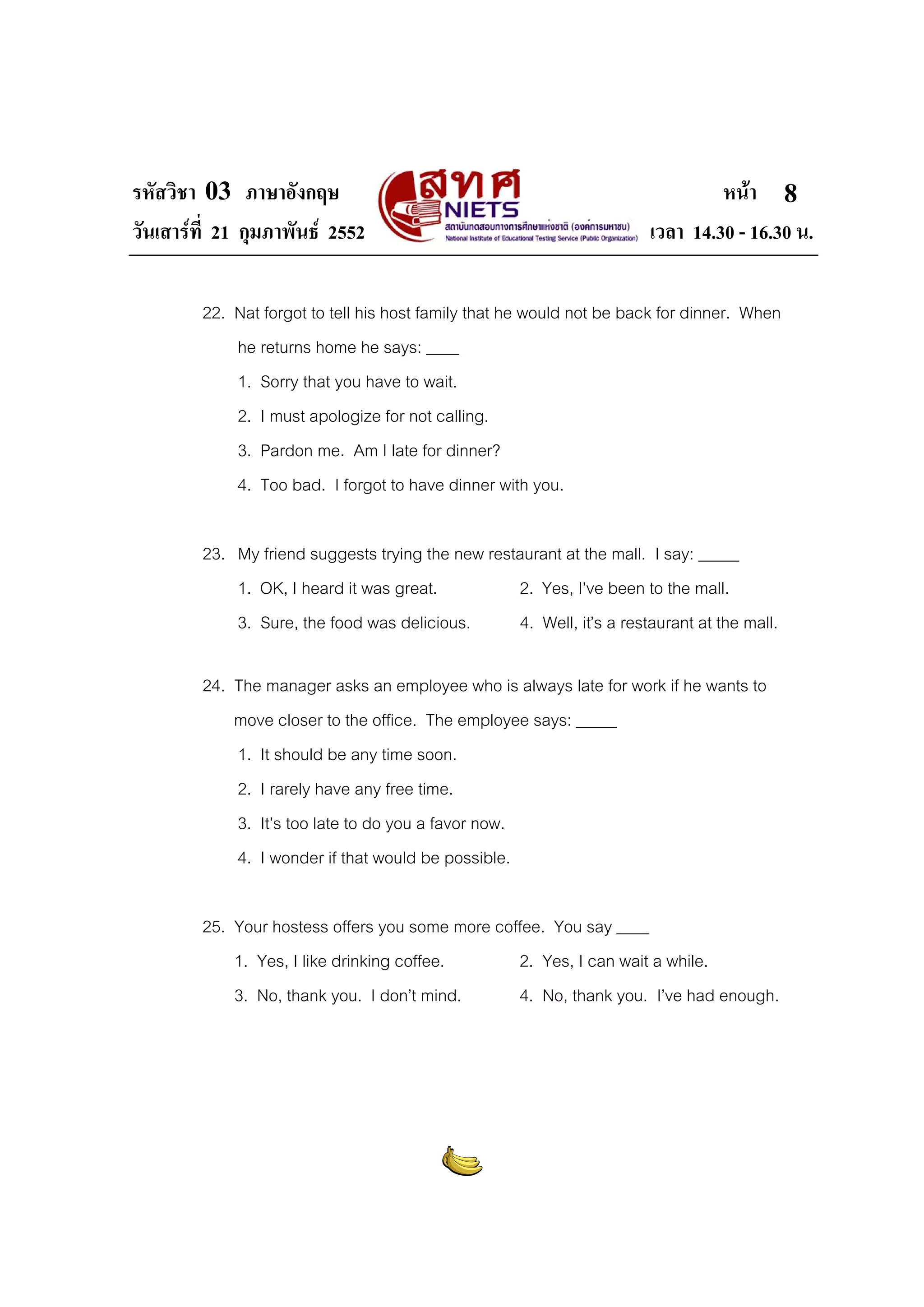 รหัสวิชา 03 ภาษาอังกฤษ
วันเสารที่ 21 กุมภาพันธ 2552

หนา 8
เวลา 14.30 - 16.30 น.

22. Nat forgot to tell his host family that he would not be back for dinner. When
he returns home he says: ____
1. Sorry that you have to wait.
2. I must apologize for not calling.
3. Pardon me. Am I late for dinner?
4. Too bad. I forgot to have dinner with you.
23. My friend suggests trying the new restaurant at the mall. I say: _____
1. OK, I heard it was great.
2. Yes, I’ve been to the mall.
3. Sure, the food was delicious.
4. Well, it’s a restaurant at the mall.
24. The manager asks an employee who is always late for work if he wants to
move closer to the office. The employee says: _____
1. It should be any time soon.
2. I rarely have any free time.
3. It’s too late to do you a favor now.
4. I wonder if that would be possible.
25. Your hostess offers you some more coffee. You say ____
1. Yes, I like drinking coffee.
2. Yes, I can wait a while.
3. No, thank you. I don’t mind.
4. No, thank you. I’ve had enough.

 