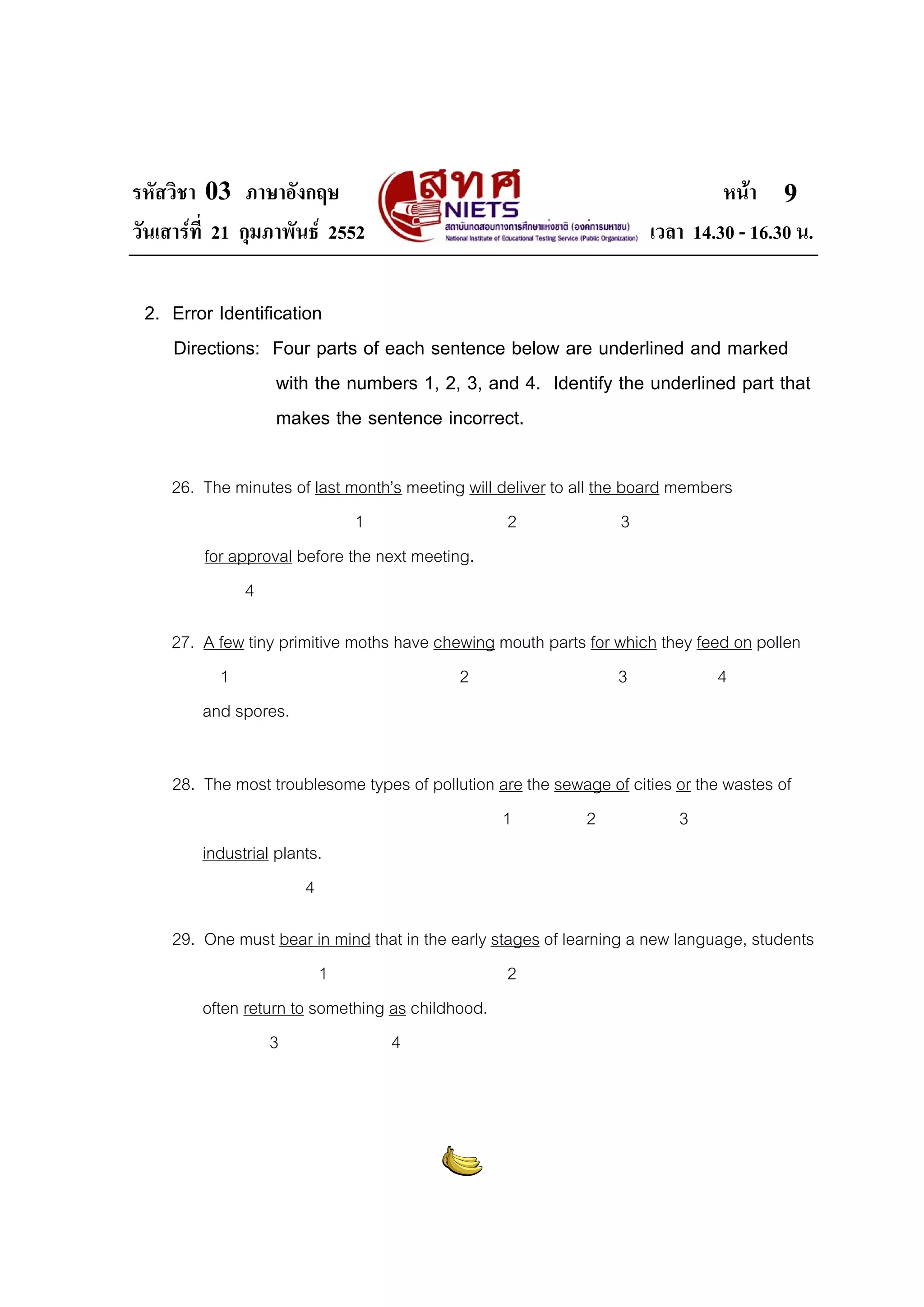 รหัสวิชา 03 ภาษาอังกฤษ
วันเสารที่ 21 กุมภาพันธ 2552

หนา 9
เวลา 14.30 - 16.30 น.

2. Error Identification
Directions: Four parts of each sentence below are underlined and marked
with the numbers 1, 2, 3, and 4. Identify the underlined part that
makes the sentence incorrect.
26. The minutes of last month’s meeting will deliver to all the board members
1
2
3
for approval before the next meeting.
4
27. A few tiny primitive moths have chewing mouth parts for which they feed on pollen
1
2
3
4
and spores.
28. The most troublesome types of pollution are the sewage of cities or the wastes of
1
2
3
industrial plants.
4
29. One must bear in mind that in the early stages of learning a new language, students
1
2
often return to something as childhood.
3
4

 