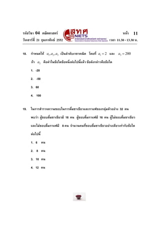 รหัสวิชา 04 คณิตศาสตร
วันเสารที่ 21 กุมภาพันธ 2552
18.

หนา 11
เวลา 11.30 - 13.30 น.

กําหนดให a1 , a2 , a3 เปนลําดับเรขาคณิต โดยที่ a1 = 2 และ a3 = 200
ถา a2 คือคาในขอใดขอหนึ่งตอไปนี้แลว ขอดังกลาวคือขอใด
1. -20
2. -50
3. 60
4. 100

19.

ในการสํารวจความชอบในการดื่มชาเขียวและกาแฟของกลุมตัวอยาง 32 คน
พบวา ผูชอบดื่มชาเขียวมี 18 คน ผูชอบดื่มกาแฟมี 16 คน ผูไมชอบดื่มชาเขียว
และไมชอบดื่มกาแฟมี 8 คน จํานวนคนที่ชอบดืมชาเขียวอยางเดียวเทากับขอใด
่
ตอไปนี้
1. 6 คน
2. 8 คน
3. 10 คน
4. 12 คน

 