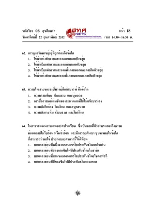 รหัสวิชา 06 สุขศึกษาฯ
วันอาทิตย์ท่ี 22 กุมภาพันธ์ 2552

หน้า 18
เวลา 14.30 - 16.30 น.

62. การดูแลรักษาขลุ่ยอู้ที่ถูกต้องคือข้อใด
1. ใช้ผ้าแห้งทำความสะอาดภายนอกตัวขลุ่ย
2. ใช้ผ้าเปียกทำความสะอาดภายนอกตัวขลุ่ย
3. ใช้ผ้าเปียกทำความสะอาดทั้งภายนอกและภายในตัวขลุ่ย
4. ใช้ผ้าแห้งทำความสะอาดทั้งภายนอกและภายในตัวขลุ่ย
63. ความไพเราะของวงปี่พาทย์ดึกดำบรรพ์ คือข้อใด
1. ความราบเรียบ เงียบสงบ และนุมนวล
่
2. การสืออารมณ์เด่นชัดของระนาดเอกทีใช้ไม้แข็งบรรเลง
่
่
3. ความดังกึกก้อง โลดโผน และสนุกสนาน
4. ความดังกระหึม เงียบสงบ และโลดโผน
่
64. ในการวางแผนการแสดงละครโรงเรียน ซึงเป็นฉากทีตวละครแสดงถึงความ
่
่ ั
ผ่อนคลายไม่รบร้อน หรือเร่งร้อน และมีการคุยกันเบา ๆ บทเพลงในข้อใด
ี
ทีสามารถนำมาใช้ ประกอบละครฉากนีได้ดทสด
่
้ ี ่ี ุ
1. บทเพลงท่อนที่หนึ่งจากคอนแชร์โตประพันธ์โดยเบโธเฟน
2. บทเพลงท่อนทีสองจากซิมโฟนีประพันธ์โดยโมสาร์ต
่
3. บทเพลงท่อนที่สามของคอนแชร์โตประพันธ์โดยไชคอฟสกี
4. บทเพลงท่อนที่สี่ของซิมโฟนีประพันธ์โดยดวอชาค

 