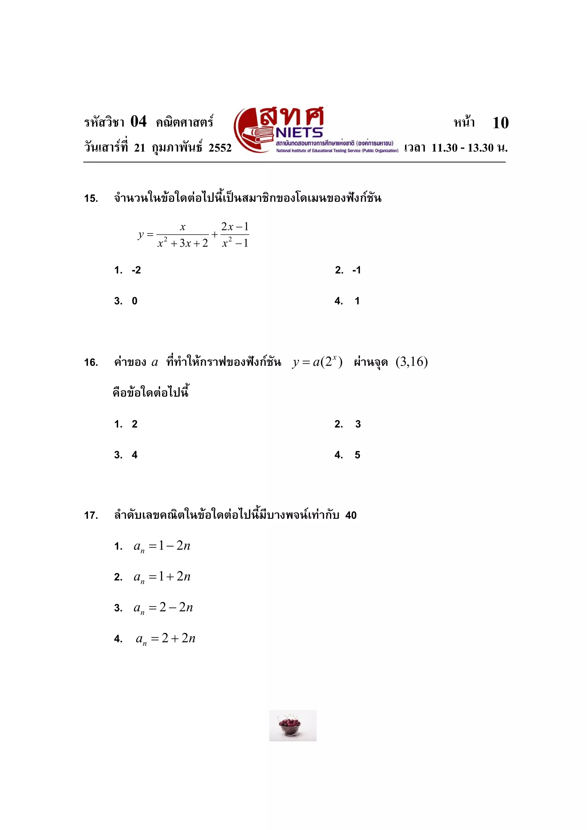 รหัสวิชา 04 คณิตศาสตร หนา
วันเสารที่ 21 กุมภาพันธ 2552 เวลา 11.30 - 13.30 น.
10
15. จํานวนในขอใดตอไปนี้เปนสมาชิกของโดเมนของฟงกชัน
1
12
23 22
−
−
+
++
=
x
x
xx
x
y
1. -2 2. -1
3. 0 4. 1
16. คาของ a ที่ทําใหกราฟของฟงกชัน (2 )x
y a= ผานจุด (3,16)
คือขอใดตอไปนี้
1. 2 2. 3
3. 4 4. 5
17. ลําดับเลขคณิตในขอใดตอไปนี้มีบางพจนเทากับ 40
1. 1 2na n= −
2. 1 2na n= +
3. 2 2na n= −
4. 2 2na n= +
 