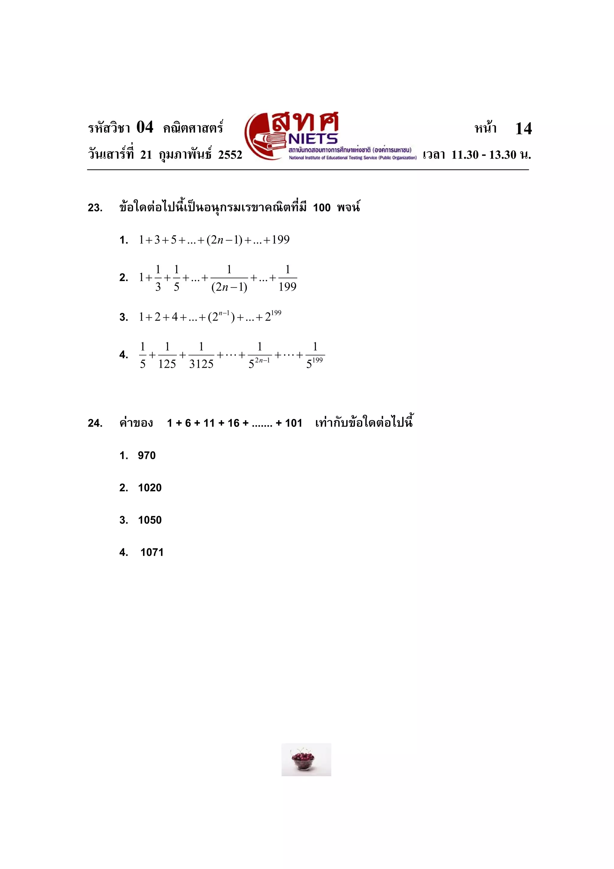 รหัสวิชา 04 คณิตศาสตร หนา
วันเสารที่ 21 กุมภาพันธ 2552 เวลา 11.30 - 13.30 น.
14
23. ขอใดตอไปนี้เปนอนุกรมเรขาคณิตที่มี 100 พจน
1. 1 3 5 ... (2 1) ... 199n+ + + + − + +
2. 1 1 1 1
1 ... ...
3 5 (2 1) 199n
+ + + + + +
−
3. 1 199
1 2 4 ... (2 ) ... 2n−
+ + + + + +
4. 19912
5
1
5
1
3125
1
125
1
5
1
++++++ −
LL n
24. คาของ 1 + 6 + 11 + 16 + ....... + 101 เทากับขอใดตอไปนี้
1. 970
2. 1020
3. 1050
4. 1071
 