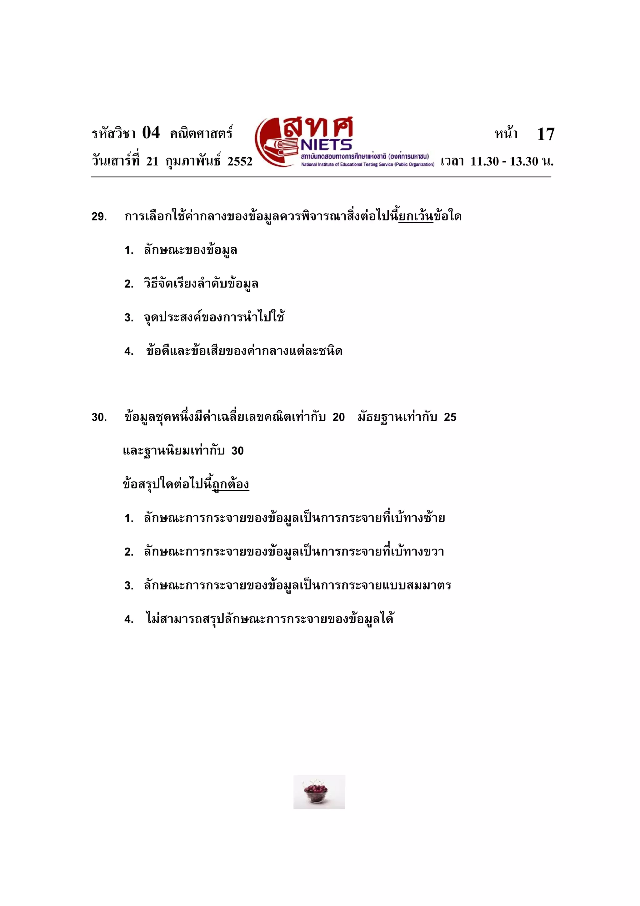 รหัสวิชา 04 คณิตศาสตร หนา
วันเสารที่ 21 กุมภาพันธ 2552 เวลา 11.30 - 13.30 น.
17
29. การเลือกใชคากลางของขอมูลควรพิจารณาสิ่งตอไปนี้ยกเวนขอใด
1. ลักษณะของขอมูล
2. วิธีจัดเรียงลําดับขอมูล
3. จุดประสงคของการนําไปใช
4. ขอดีและขอเสียของคากลางแตละชนิด
30. ขอมูลชุดหนึ่งมีคาเฉลี่ยเลขคณิตเทากับ 20 มัธยฐานเทากับ 25
และฐานนิยมเทากับ 30
ขอสรุปใดตอไปนี้ถูกตอง
1. ลักษณะการกระจายของขอมูลเปนการกระจายที่เบทางซาย
2. ลักษณะการกระจายของขอมูลเปนการกระจายที่เบทางขวา
3. ลักษณะการกระจายของขอมูลเปนการกระจายแบบสมมาตร
4. ไมสามารถสรุปลักษณะการกระจายของขอมูลได
 