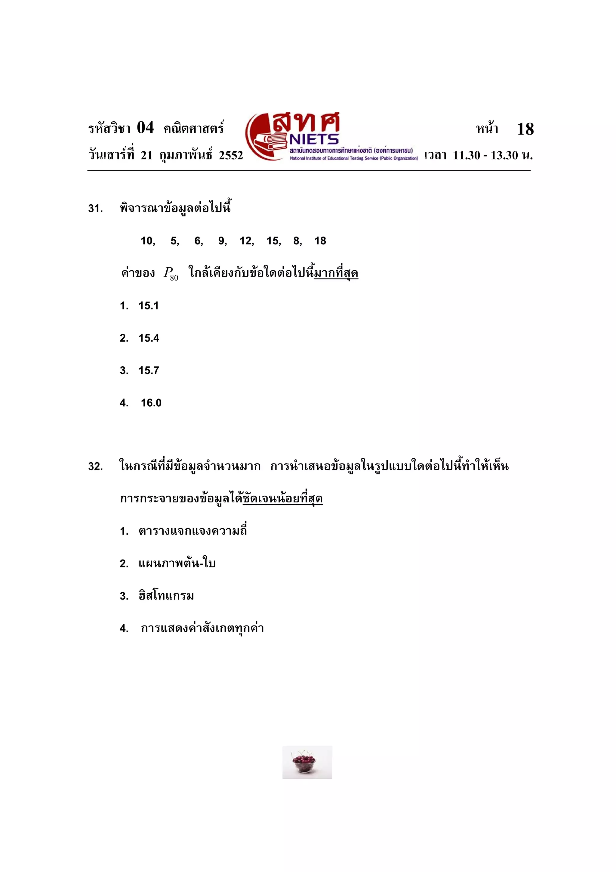 รหัสวิชา 04 คณิตศาสตร หนา
วันเสารที่ 21 กุมภาพันธ 2552 เวลา 11.30 - 13.30 น.
18
31. พิจารณาขอมูลตอไปนี้
10, 5, 6, 9, 12, 15, 8, 18
คาของ 80P ใกลเคียงกับขอใดตอไปนี้มากที่สุด
1. 15.1
2. 15.4
3. 15.7
4. 16.0
32. ในกรณีที่มีขอมูลจํานวนมาก การนําเสนอขอมูลในรูปแบบใดตอไปนี้ทําใหเห็น
การกระจายของขอมูลไดชัดเจนนอยที่สุด
1. ตารางแจกแจงความถี่
2. แผนภาพตน-ใบ
3. ฮิสโทแกรม
4. การแสดงคาสังเกตทุกคา
 