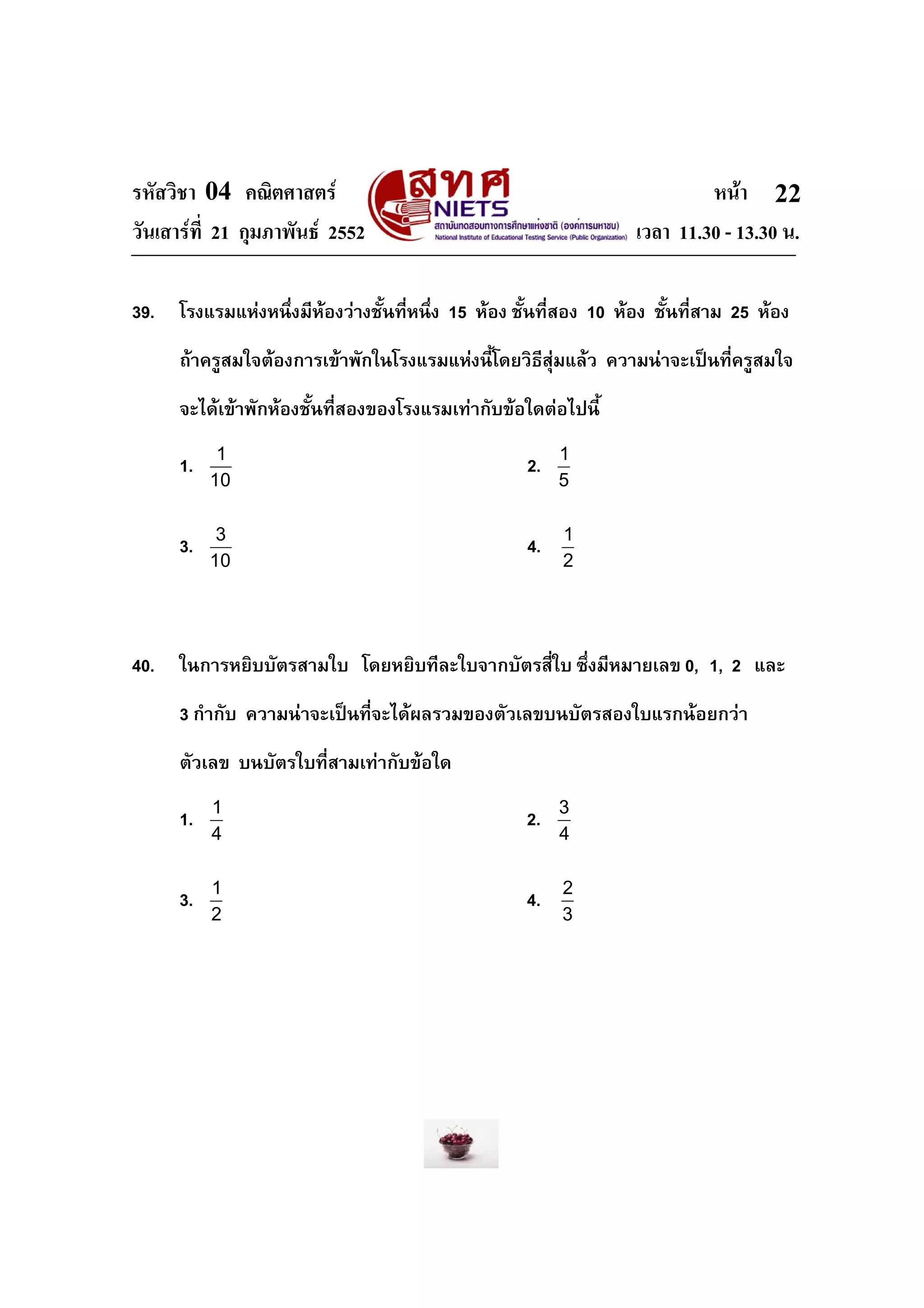 รหัสวิชา 04 คณิตศาสตร หนา
วันเสารที่ 21 กุมภาพันธ 2552 เวลา 11.30 - 13.30 น.
22
39. โรงแรมแหงหนึ่งมีหองวางชั้นที่หนึ่ง 15 หอง ชั้นที่สอง 10 หอง ชั้นที่สาม 25 หอง
ถาครูสมใจตองการเขาพักในโรงแรมแหงนี้โดยวิธีสุมแลว ความนาจะเปนที่ครูสมใจ
จะไดเขาพักหองชั้นที่สองของโรงแรมเทากับขอใดตอไปนี้
1. 1
10
2. 1
5
3. 3
10
4. 1
2
40. ในการหยิบบัตรสามใบ โดยหยิบทีละใบจากบัตรสี่ใบ ซึ่งมีหมายเลข 0, 1, 2 และ
3 กํากับ ความนาจะเปนที่จะไดผลรวมของตัวเลขบนบัตรสองใบแรกนอยกวา
ตัวเลข บนบัตรใบที่สามเทากับขอใด
1. 1
4
2. 3
4
3. 1
2
4. 2
3
 