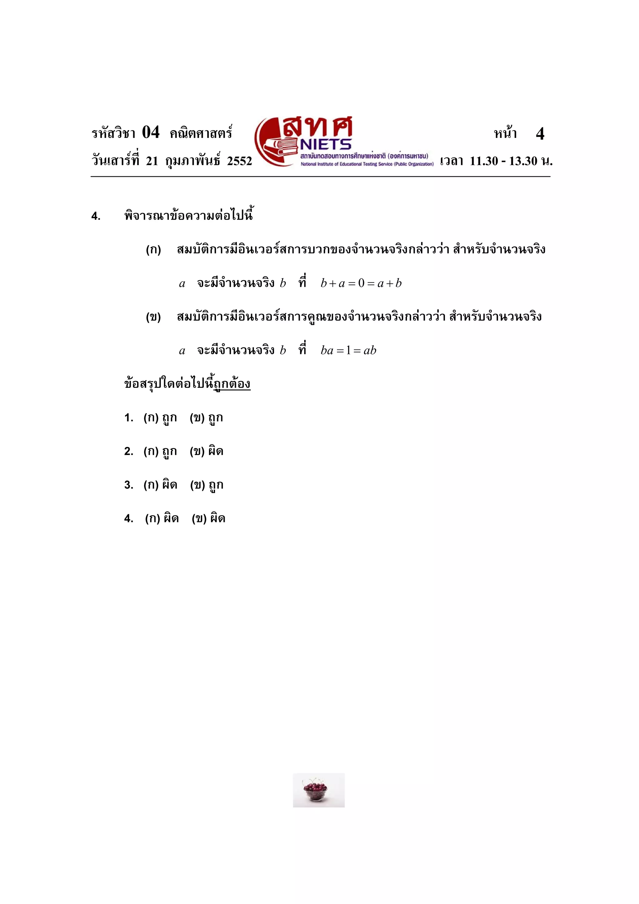 รหัสวิชา 04 คณิตศาสตร หนา
วันเสารที่ 21 กุมภาพันธ 2552 เวลา 11.30 - 13.30 น.
4
4. พิจารณาขอความตอไปนี้
(ก) สมบัติการมีอินเวอรสการบวกของจํานวนจริงกลาววา สําหรับจํานวนจริง
a จะมีจํานวนจริง b ที่ 0b a a b+ = = +
(ข) สมบัติการมีอินเวอรสการคูณของจํานวนจริงกลาววา สําหรับจํานวนจริง
a จะมีจํานวนจริง b ที่ 1ba ab= =
ขอสรุปใดตอไปนี้ถูกตอง
1. (ก) ถูก (ข) ถูก
2. (ก) ถูก (ข) ผิด
3. (ก) ผิด (ข) ถูก
4. (ก) ผิด (ข) ผิด
 