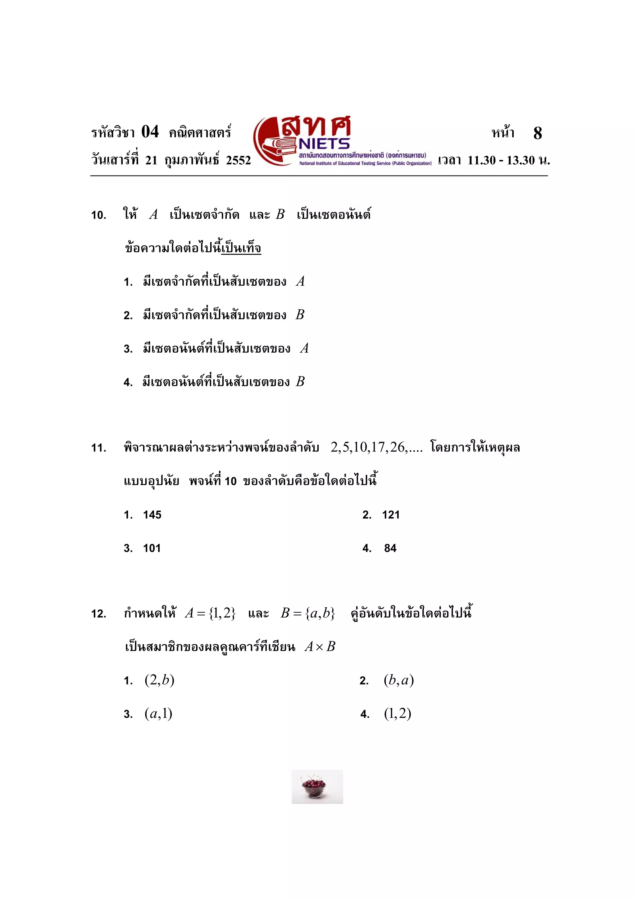 รหัสวิชา 04 คณิตศาสตร หนา
วันเสารที่ 21 กุมภาพันธ 2552 เวลา 11.30 - 13.30 น.
8
10. ให A เปนเซตจํากัด และ B เปนเซตอนันต
ขอความใดตอไปนี้เปนเท็จ
1. มีเซตจํากัดที่เปนสับเซตของ A
2. มีเซตจํากัดที่เปนสับเซตของ B
3. มีเซตอนันตที่เปนสับเซตของ A
4. มีเซตอนันตที่เปนสับเซตของ B
11. พิจารณาผลตางระหวางพจนของลําดับ 2,5,10,17,26,.... โดยการใหเหตุผล
แบบอุปนัย พจนที่ 10 ของลําดับคือขอใดตอไปนี้
1. 145 2. 121
3. 101 4. 84
12. กําหนดให {1,2}A = และ { , }B a b= คูอันดับในขอใดตอไปนี้
เปนสมาชิกของผลคูณคารทีเชียน A B×
1. (2, )b 2. ( , )b a
3. ( ,1)a 4. (1,2)
 