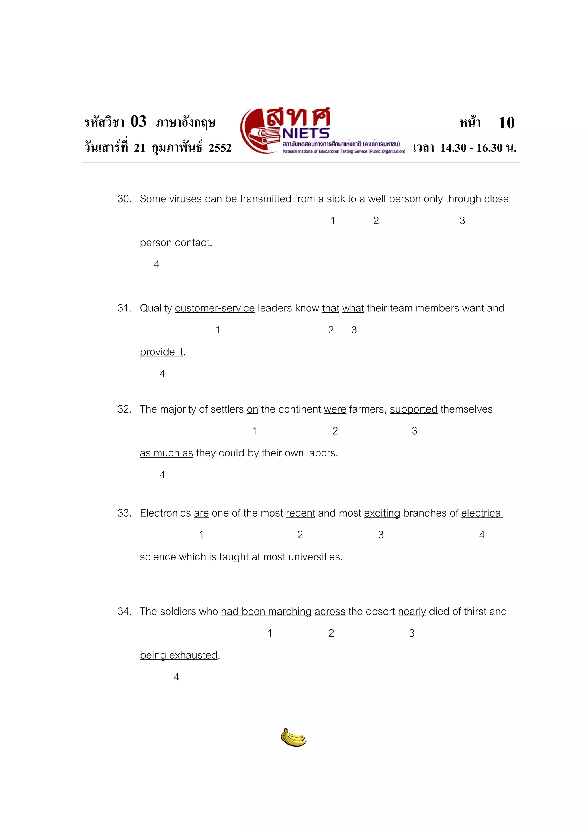 รหัสวิชา 03 ภาษาอังกฤษ หนา
วันเสารที่ 21 กุมภาพันธ 2552 เวลา 14.30 - 16.30 น.
10
30. Some viruses can be transmitted from a sick to a well person only through close
1 2 3
person contact.
4
31. Quality customer-service leaders know that what their team members want and
1 2 3
provide it.
4
32. The majority of settlers on the continent were farmers, supported themselves
1 2 3
as much as they could by their own labors.
4
33. Electronics are one of the most recent and most exciting branches of electrical
1 2 3 4
science which is taught at most universities.
34. The soldiers who had been marching across the desert nearly died of thirst and
1 2 3
being exhausted.
4
 