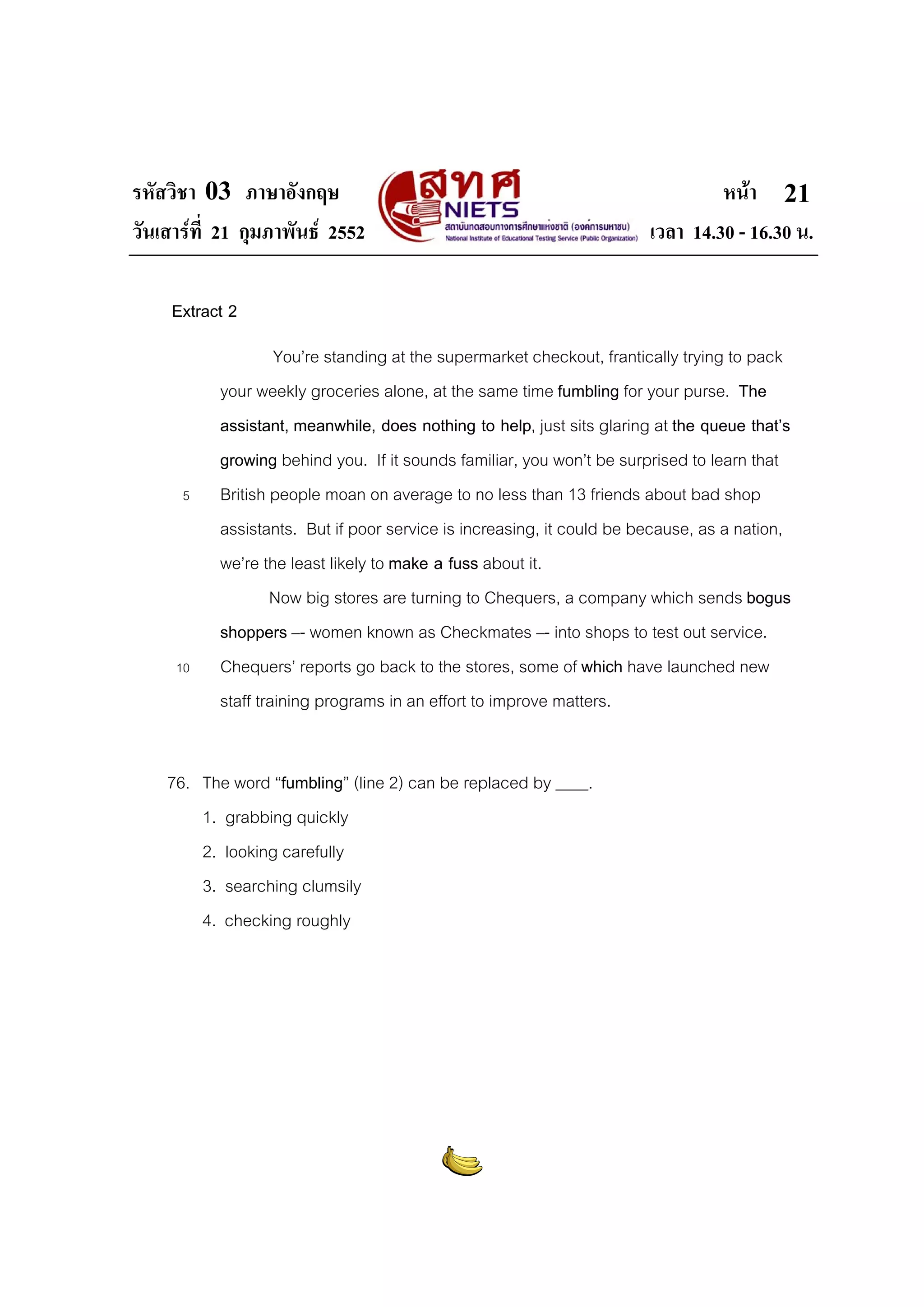 รหัสวิชา 03 ภาษาอังกฤษ หนา
วันเสารที่ 21 กุมภาพันธ 2552 เวลา 14.30 - 16.30 น.
21
Extract 2
You’re standing at the supermarket checkout, frantically trying to pack
your weekly groceries alone, at the same time fumbling for your purse. The
assistant, meanwhile, does nothing to help, just sits glaring at the queue that’s
growing behind you. If it sounds familiar, you won’t be surprised to learn that
5 British people moan on average to no less than 13 friends about bad shop
assistants. But if poor service is increasing, it could be because, as a nation,
we’re the least likely to make a fuss about it.
Now big stores are turning to Chequers, a company which sends bogus
shoppers –- women known as Checkmates –- into shops to test out service.
10 Chequers’ reports go back to the stores, some of which have launched new
staff training programs in an effort to improve matters.
76. The word “fumbling” (line 2) can be replaced by ____.
1. grabbing quickly
2. looking carefully
3. searching clumsily
4. checking roughly
 