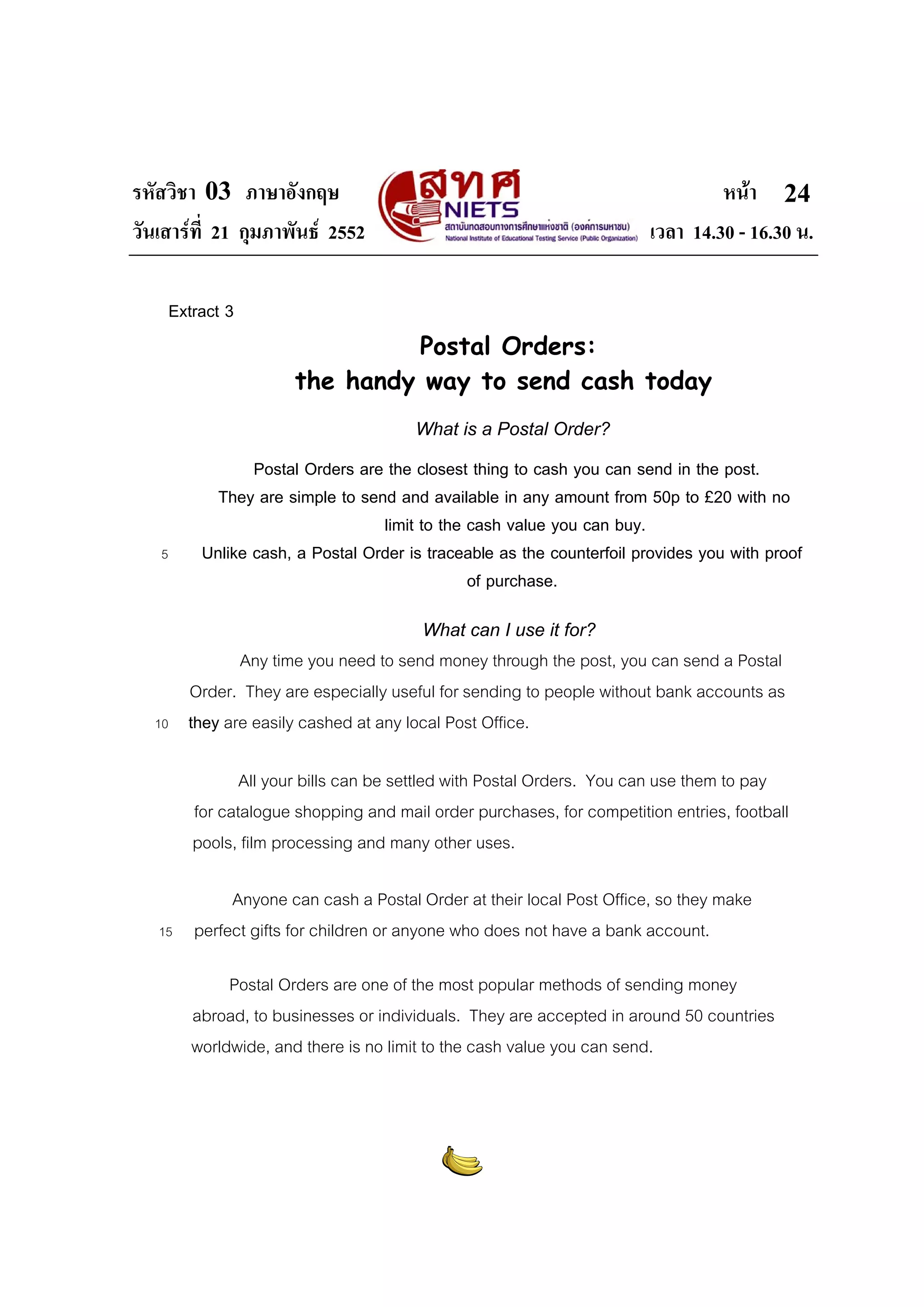 รหัสวิชา 03 ภาษาอังกฤษ หนา
วันเสารที่ 21 กุมภาพันธ 2552 เวลา 14.30 - 16.30 น.
24
Extract 3
Postal Orders:
the handy way to send cash today
What is a Postal Order?
Postal Orders are the closest thing to cash you can send in the post.
They are simple to send and available in any amount from 50p to £20 with no
limit to the cash value you can buy.
5 Unlike cash, a Postal Order is traceable as the counterfoil provides you with proof
of purchase.
What can I use it for?
Any time you need to send money through the post, you can send a Postal
Order. They are especially useful for sending to people without bank accounts as
10 they are easily cashed at any local Post Office.
All your bills can be settled with Postal Orders. You can use them to pay
for catalogue shopping and mail order purchases, for competition entries, football
pools, film processing and many other uses.
Anyone can cash a Postal Order at their local Post Office, so they make
15 perfect gifts for children or anyone who does not have a bank account.
Postal Orders are one of the most popular methods of sending money
abroad, to businesses or individuals. They are accepted in around 50 countries
worldwide, and there is no limit to the cash value you can send.
 