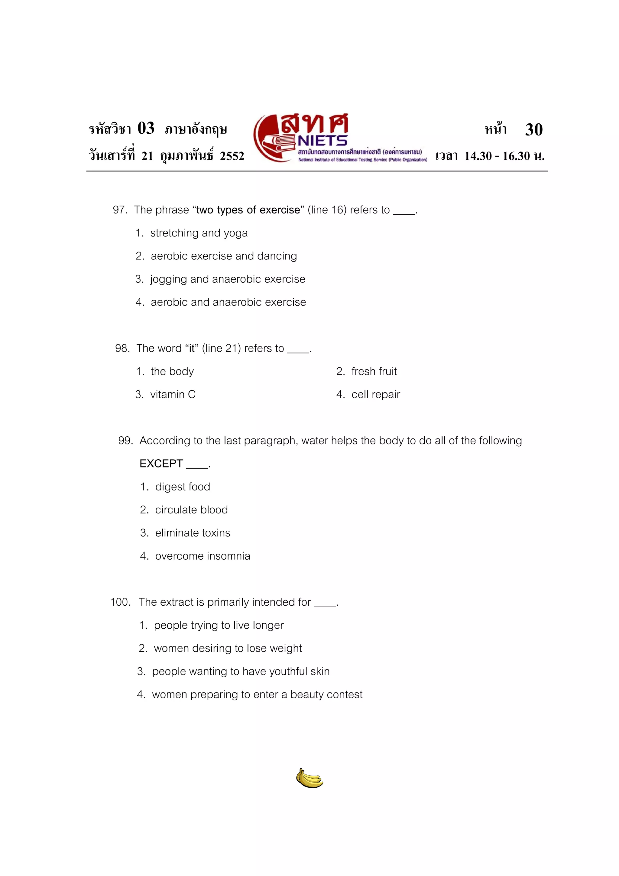 รหัสวิชา 03 ภาษาอังกฤษ หนา
วันเสารที่ 21 กุมภาพันธ 2552 เวลา 14.30 - 16.30 น.
30
97. The phrase “two types of exercise” (line 16) refers to ____.
1. stretching and yoga
2. aerobic exercise and dancing
3. jogging and anaerobic exercise
4. aerobic and anaerobic exercise
98. The word “it” (line 21) refers to ____.
1. the body 2. fresh fruit
3. vitamin C 4. cell repair
99. According to the last paragraph, water helps the body to do all of the following
EXCEPT ____.
1. digest food
2. circulate blood
3. eliminate toxins
4. overcome insomnia
100. The extract is primarily intended for ____.
1. people trying to live longer
2. women desiring to lose weight
3. people wanting to have youthful skin
4. women preparing to enter a beauty contest
 