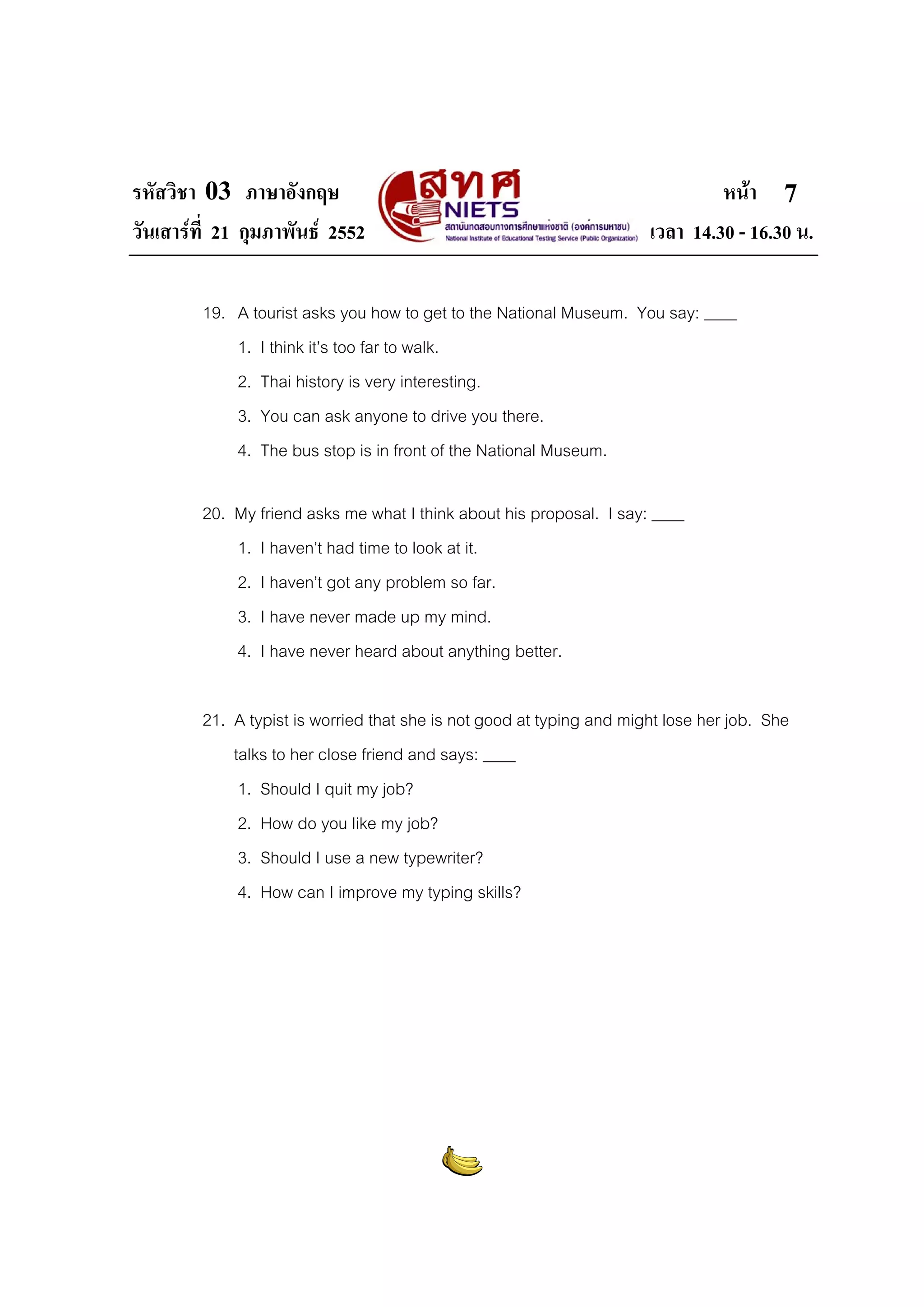 รหัสวิชา 03 ภาษาอังกฤษ หนา
วันเสารที่ 21 กุมภาพันธ 2552 เวลา 14.30 - 16.30 น.
7
19. A tourist asks you how to get to the National Museum. You say: ____
1. I think it’s too far to walk.
2. Thai history is very interesting.
3. You can ask anyone to drive you there.
4. The bus stop is in front of the National Museum.
20. My friend asks me what I think about his proposal. I say: ____
1. I haven’t had time to look at it.
2. I haven’t got any problem so far.
3. I have never made up my mind.
4. I have never heard about anything better.
21. A typist is worried that she is not good at typing and might lose her job. She
talks to her close friend and says: ____
1. Should I quit my job?
2. How do you like my job?
3. Should I use a new typewriter?
4. How can I improve my typing skills?
 