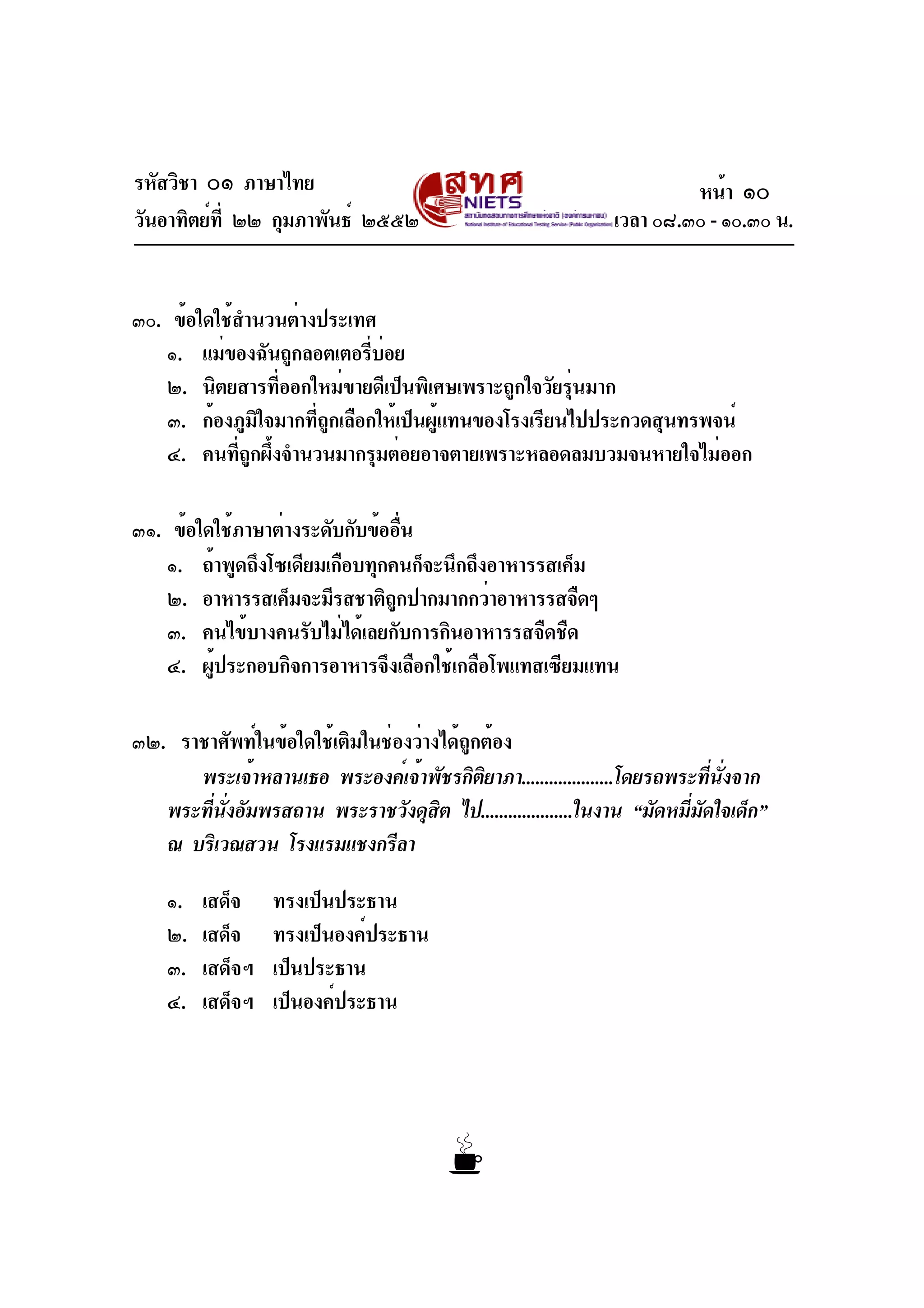 รหัสวิชา ๐๑ ภาษาไทย
วันอาทิตย์ที่ ๒๒ กุมภาพันธ์ ๒๕๕๒ เวลา ๐๘.๓๐ - ๑๐.๓๐ น.
๓๐. ข้อใดใช้สำนวนต่างประเทศ
๑. แม่ของฉันถูกลอตเตอรี่บ่อย
๒. นิตยสารที่ออกใหม่ขายดีเป็นพิเศษเพราะถูกใจวัยรุ่นมาก
๓. ก้องภูมิใจมากที่ถูกเลือกให้เป็นผู้แทนของโรงเรียนไปประกวดสุนทรพจน์
๔. คนที่ถูกผึ้งจำนวนมากรุมต่อยอาจตายเพราะหลอดลมบวมจนหายใจไม่ออก
๓๑. ข้อใดใช้ภาษาต่างระดับกับข้ออื่น
๑. ถ้าพูดถึงโซเดียมเกือบทุกคนก็จะนึกถึงอาหารรสเค็ม
๒. อาหารรสเค็มจะมีรสชาติถูกปากมากกว่าอาหารรสจืดๆ
๓. คนไข้บางคนรับไม่ได้เลยกับการกินอาหารรสจืดชืด
๔. ผู้ประกอบกิจการอาหารจึงเลือกใช้เกลือโพแทสเซียมแทน
๓๒. ราชาศัพท์ในข้อใดใช้เติมในช่องว่างได้ถูกต้อง
พระเจ้าหลานเธอ พระองค์เจ้าพัชรกิติยาภา....................โดยรถพระที่นั่งจาก
พระที่นั่งอัมพรสถาน พระราชวังดุสิต ไป....................ในงาน “มัดหมี่มัดใจเด็ก”
ณ บริเวณสวน โรงแรมแชงกรีลา
๑. เสด็จ ทรงเป็นประธาน
๒. เสด็จ ทรงเป็นองค์ประธาน
๓. เสด็จฯ เป็นประธาน
๔. เสด็จฯ เป็นองค์ประธาน
หน้า ๑๐
 